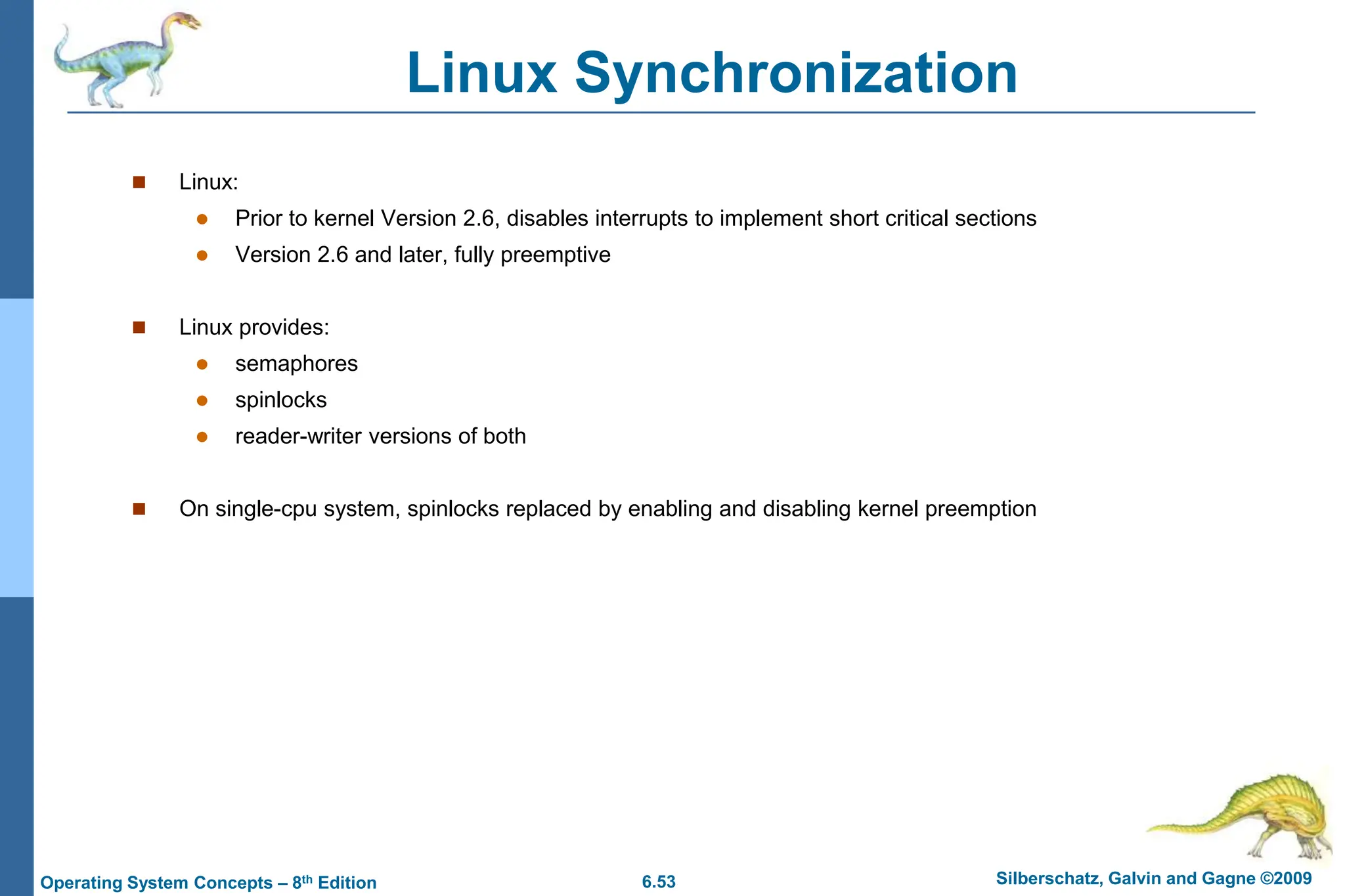 6.53 Silberschatz, Galvin and Gagne ©2009
Operating System Concepts – 8th Edition
Linux Synchronization
 Linux:
 Prior to kernel Version 2.6, disables interrupts to implement short critical sections
 Version 2.6 and later, fully preemptive
 Linux provides:
 semaphores
 spinlocks
 reader-writer versions of both
 On single-cpu system, spinlocks replaced by enabling and disabling kernel preemption
 