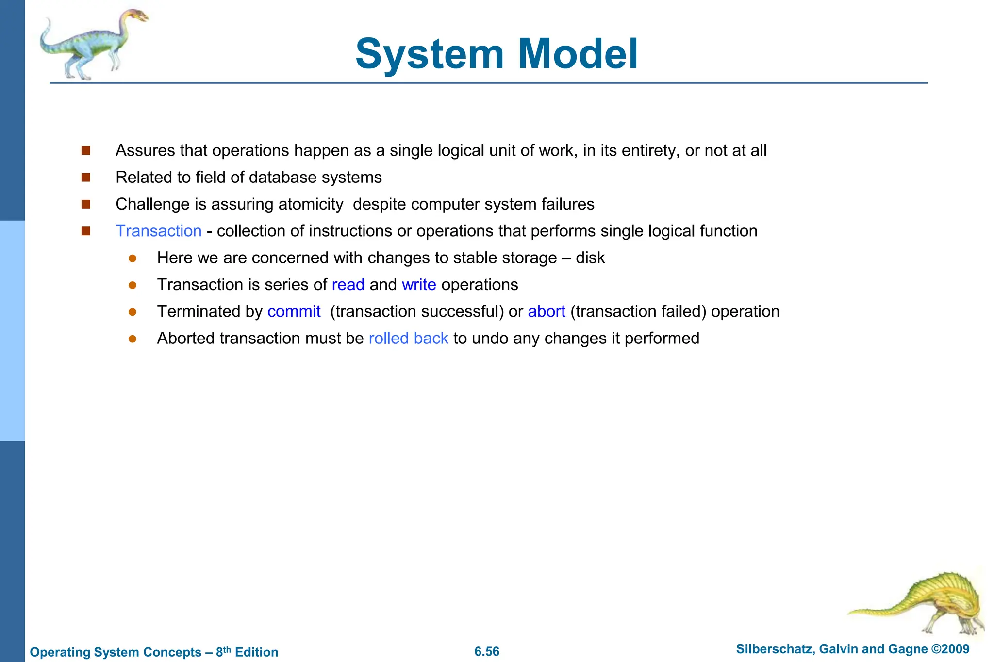 6.56 Silberschatz, Galvin and Gagne ©2009
Operating System Concepts – 8th Edition
System Model
 Assures that operations happen as a single logical unit of work, in its entirety, or not at all
 Related to field of database systems
 Challenge is assuring atomicity despite computer system failures
 Transaction - collection of instructions or operations that performs single logical function
 Here we are concerned with changes to stable storage – disk
 Transaction is series of read and write operations
 Terminated by commit (transaction successful) or abort (transaction failed) operation
 Aborted transaction must be rolled back to undo any changes it performed
 