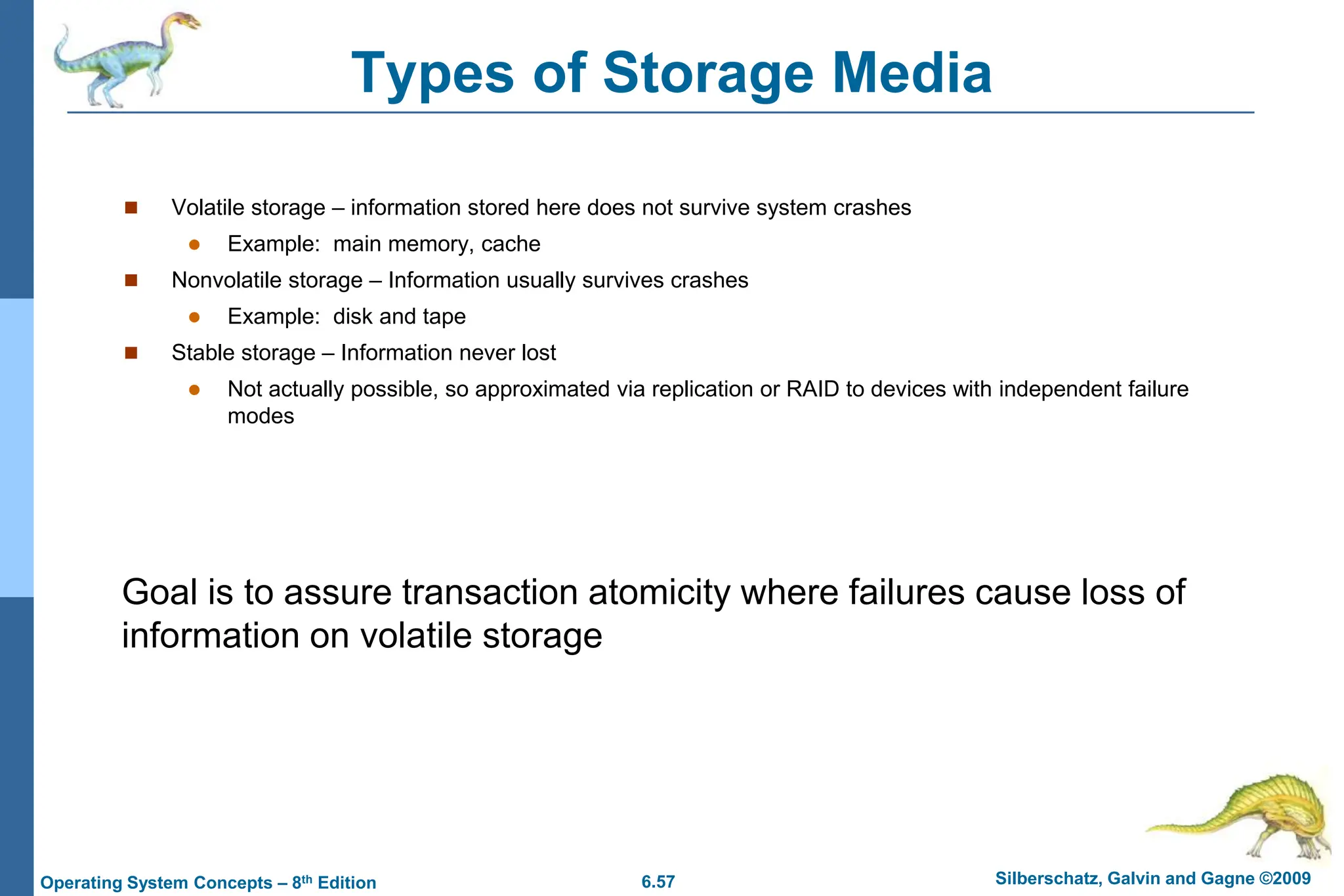 6.57 Silberschatz, Galvin and Gagne ©2009
Operating System Concepts – 8th Edition
Types of Storage Media
 Volatile storage – information stored here does not survive system crashes
 Example: main memory, cache
 Nonvolatile storage – Information usually survives crashes
 Example: disk and tape
 Stable storage – Information never lost
 Not actually possible, so approximated via replication or RAID to devices with independent failure
modes
Goal is to assure transaction atomicity where failures cause loss of
information on volatile storage
 
