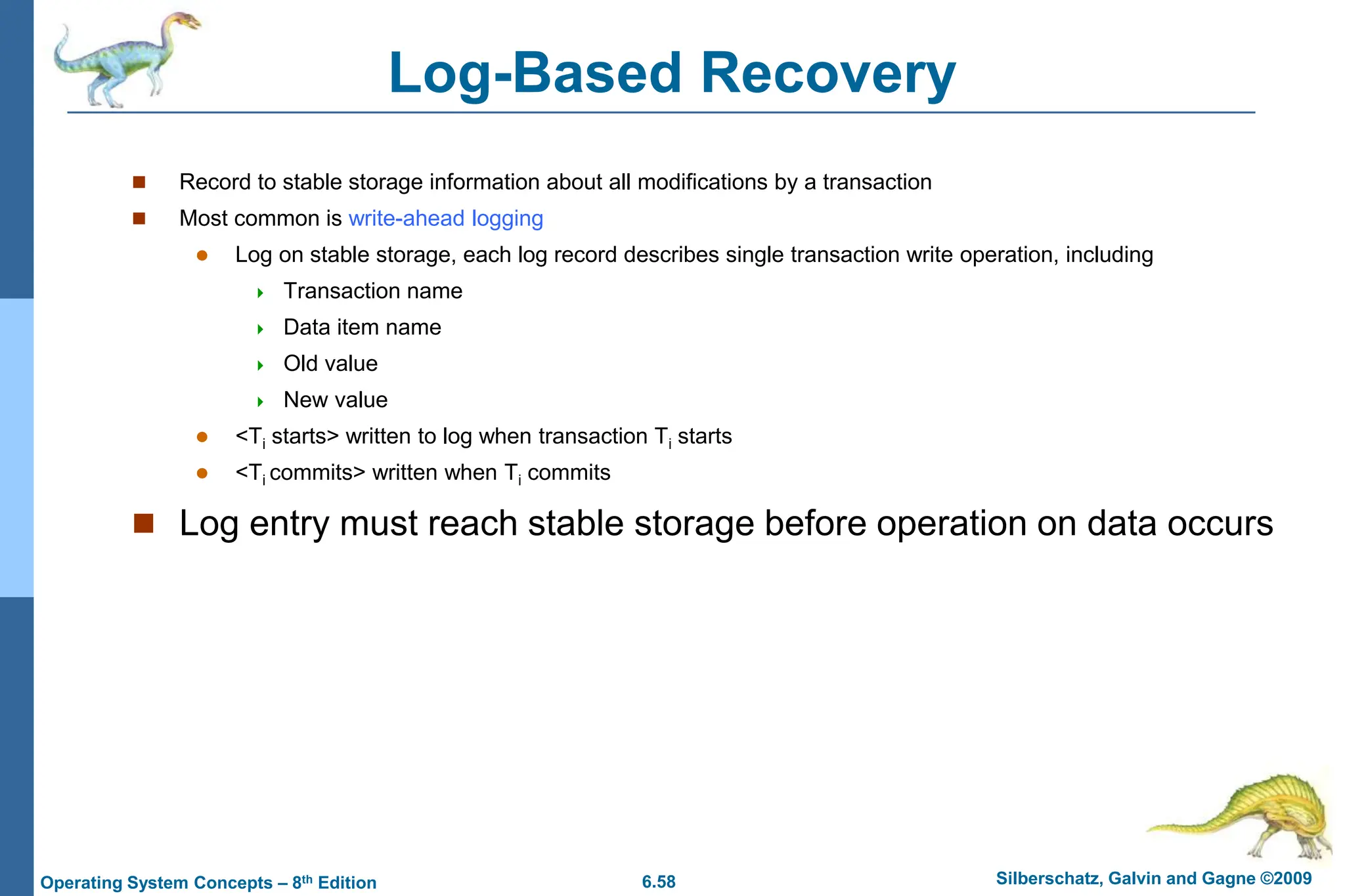 6.58 Silberschatz, Galvin and Gagne ©2009
Operating System Concepts – 8th Edition
Log-Based Recovery
 Record to stable storage information about all modifications by a transaction
 Most common is write-ahead logging
 Log on stable storage, each log record describes single transaction write operation, including
 Transaction name
 Data item name
 Old value
 New value
 <Ti starts> written to log when transaction Ti starts
 <Ti commits> written when Ti commits
 Log entry must reach stable storage before operation on data occurs
 