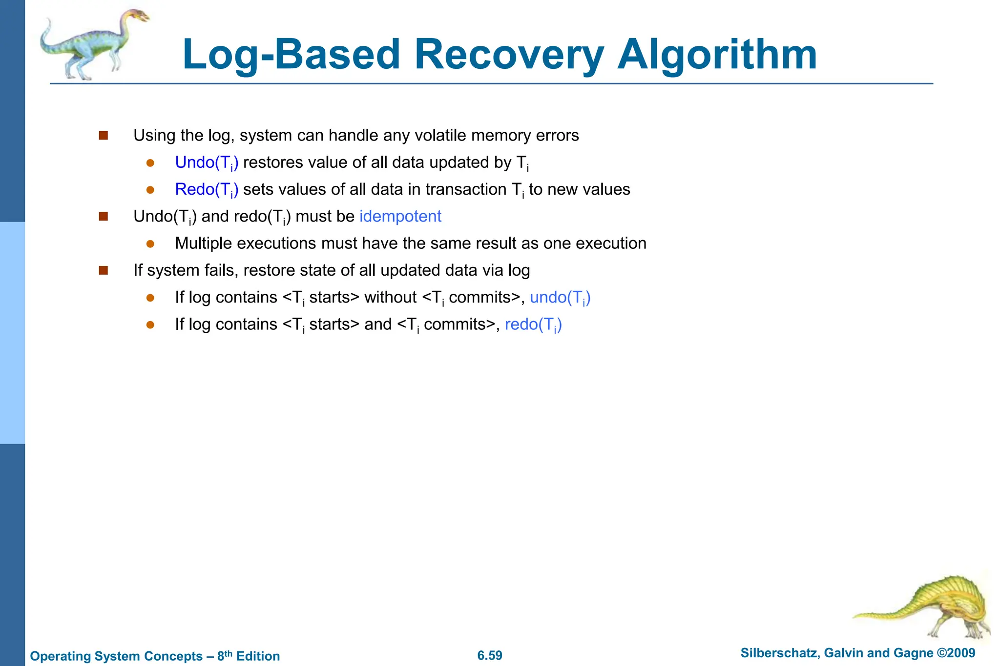 6.59 Silberschatz, Galvin and Gagne ©2009
Operating System Concepts – 8th Edition
Log-Based Recovery Algorithm
 Using the log, system can handle any volatile memory errors
 Undo(Ti) restores value of all data updated by Ti
 Redo(Ti) sets values of all data in transaction Ti to new values
 Undo(Ti) and redo(Ti) must be idempotent
 Multiple executions must have the same result as one execution
 If system fails, restore state of all updated data via log
 If log contains <Ti starts> without <Ti commits>, undo(Ti)
 If log contains <Ti starts> and <Ti commits>, redo(Ti)
 