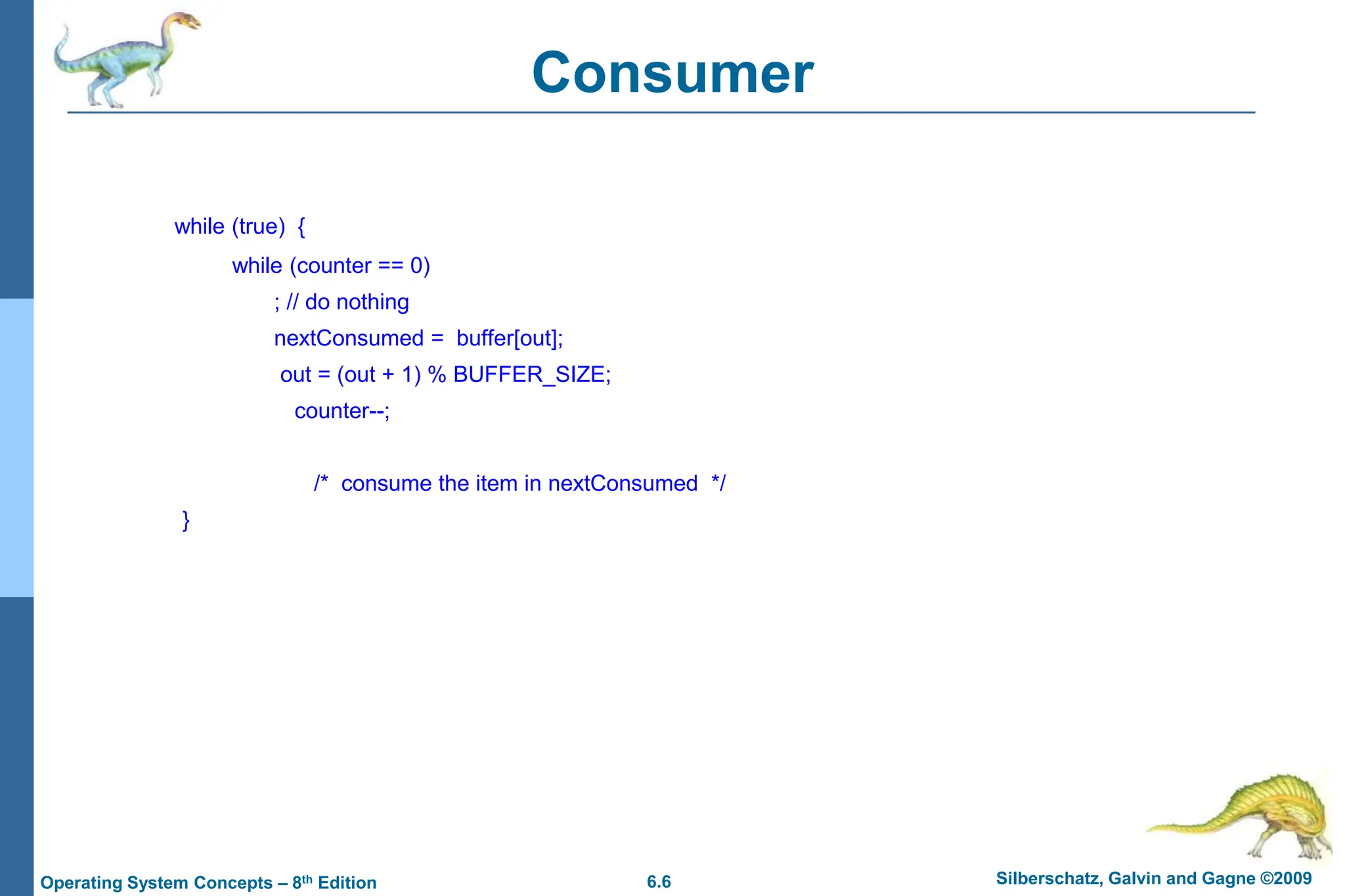 6.6 Silberschatz, Galvin and Gagne ©2009
Operating System Concepts – 8th Edition
Consumer
while (true) {
while (counter == 0)
; // do nothing
nextConsumed = buffer[out];
out = (out + 1) % BUFFER_SIZE;
counter--;
/* consume the item in nextConsumed */
}
 