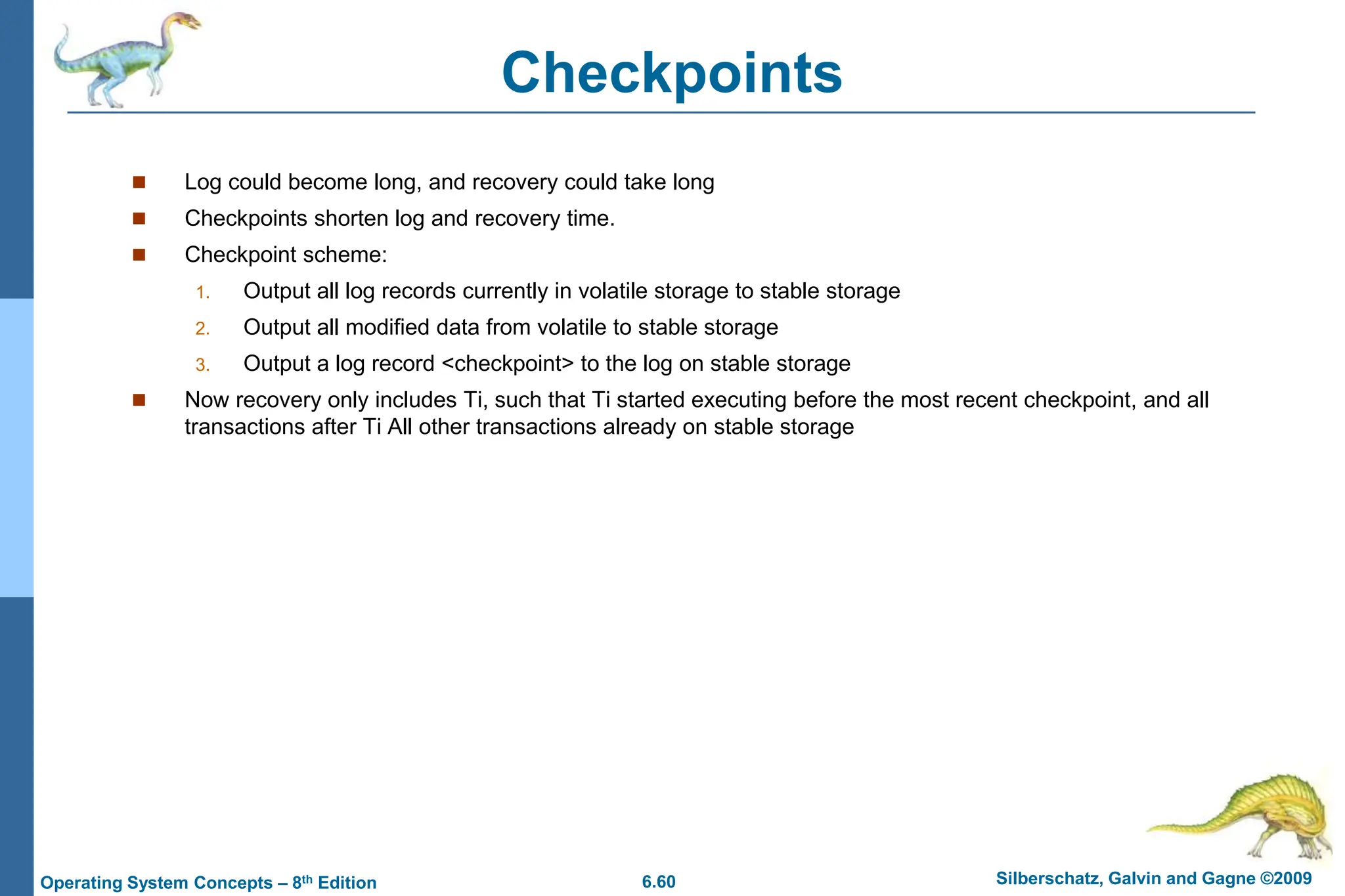 6.60 Silberschatz, Galvin and Gagne ©2009
Operating System Concepts – 8th Edition
Checkpoints
 Log could become long, and recovery could take long
 Checkpoints shorten log and recovery time.
 Checkpoint scheme:
1. Output all log records currently in volatile storage to stable storage
2. Output all modified data from volatile to stable storage
3. Output a log record <checkpoint> to the log on stable storage
 Now recovery only includes Ti, such that Ti started executing before the most recent checkpoint, and all
transactions after Ti All other transactions already on stable storage
 