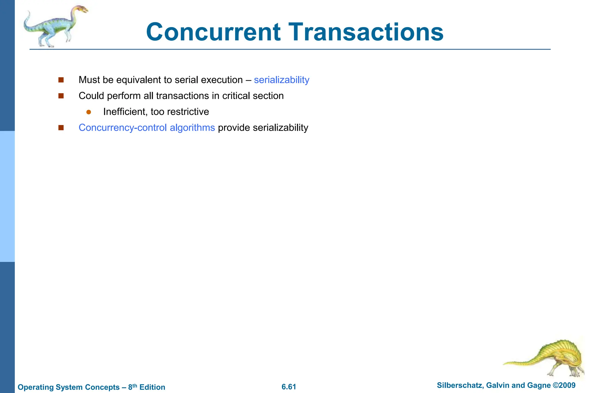 6.61 Silberschatz, Galvin and Gagne ©2009
Operating System Concepts – 8th Edition
Concurrent Transactions
 Must be equivalent to serial execution – serializability
 Could perform all transactions in critical section
 Inefficient, too restrictive
 Concurrency-control algorithms provide serializability
 