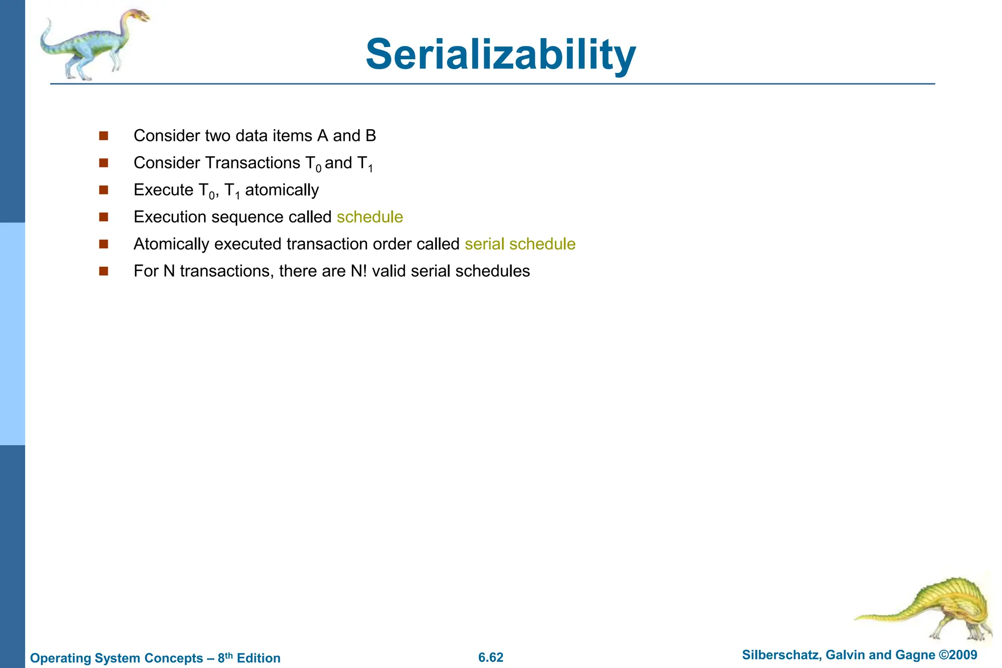 6.62 Silberschatz, Galvin and Gagne ©2009
Operating System Concepts – 8th Edition
Serializability
 Consider two data items A and B
 Consider Transactions T0 and T1
 Execute T0, T1 atomically
 Execution sequence called schedule
 Atomically executed transaction order called serial schedule
 For N transactions, there are N! valid serial schedules
 