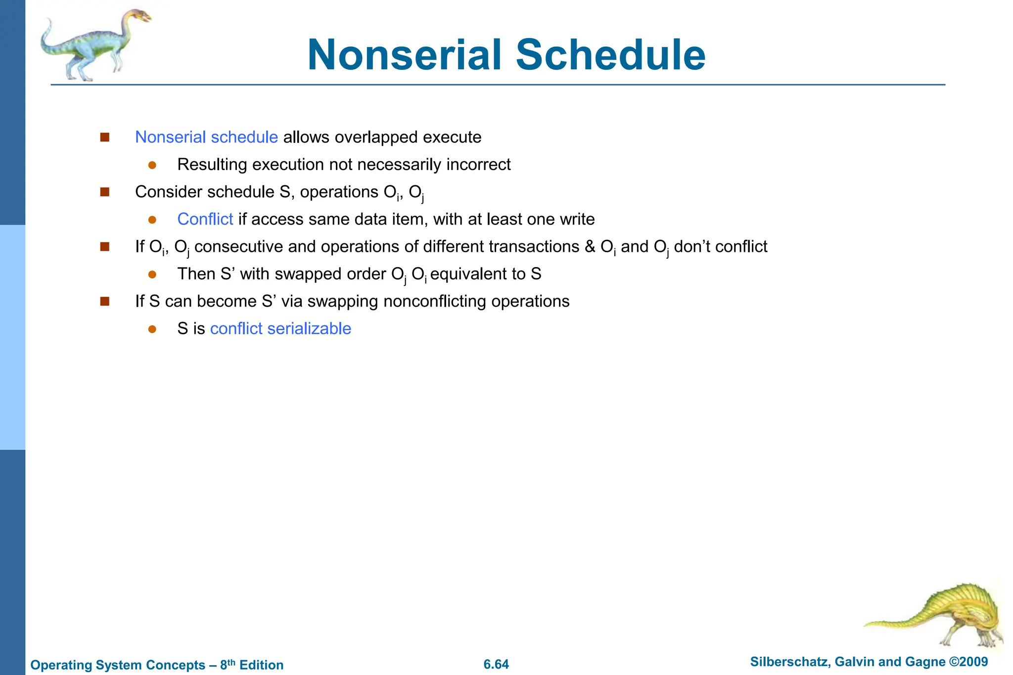 6.64 Silberschatz, Galvin and Gagne ©2009
Operating System Concepts – 8th Edition
Nonserial Schedule
 Nonserial schedule allows overlapped execute
 Resulting execution not necessarily incorrect
 Consider schedule S, operations Oi, Oj
 Conflict if access same data item, with at least one write
 If Oi, Oj consecutive and operations of different transactions & Oi and Oj don’t conflict
 Then S’ with swapped order Oj Oi equivalent to S
 If S can become S’ via swapping nonconflicting operations
 S is conflict serializable
 