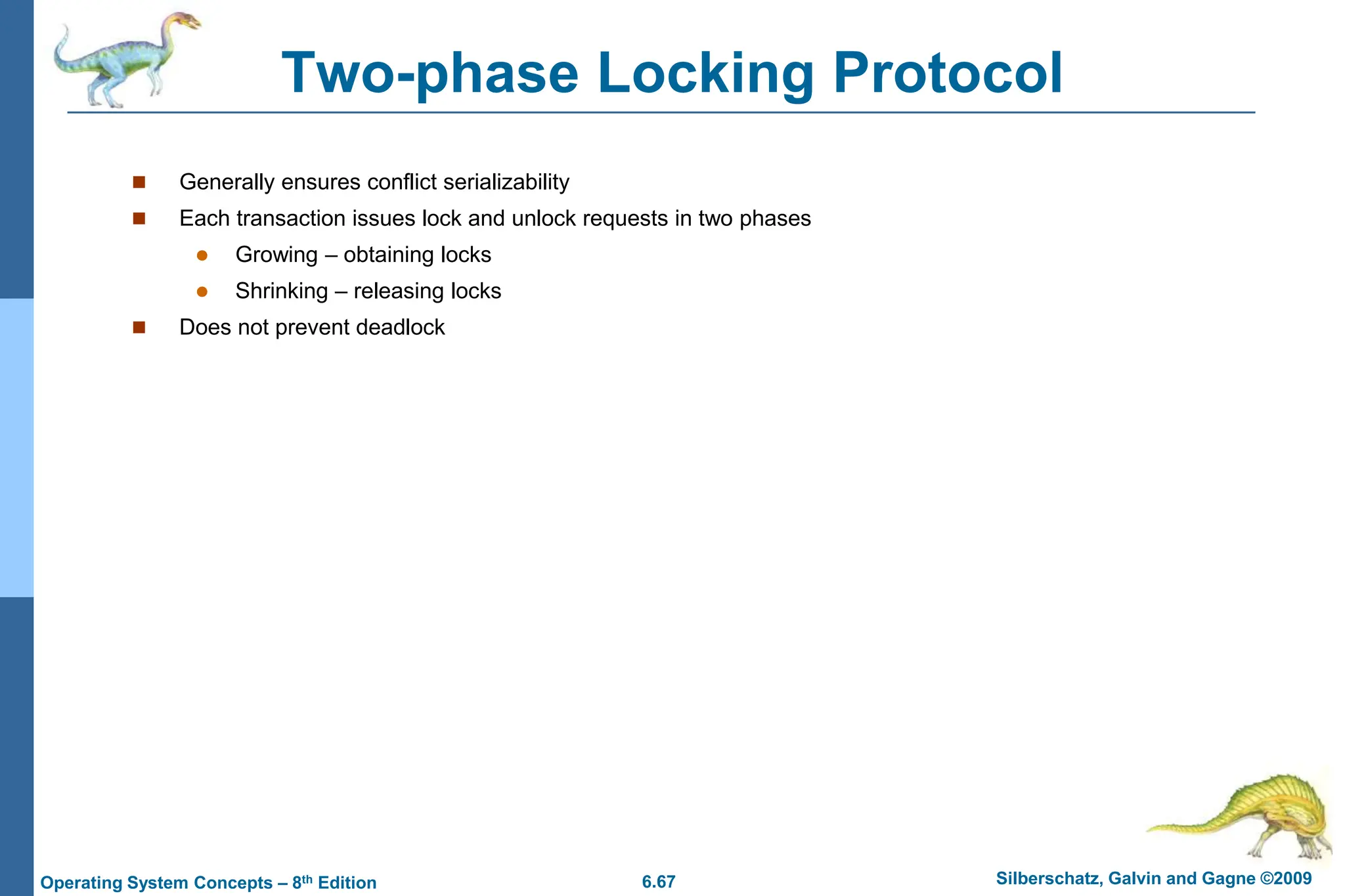 6.67 Silberschatz, Galvin and Gagne ©2009
Operating System Concepts – 8th Edition
Two-phase Locking Protocol
 Generally ensures conflict serializability
 Each transaction issues lock and unlock requests in two phases
 Growing – obtaining locks
 Shrinking – releasing locks
 Does not prevent deadlock
 