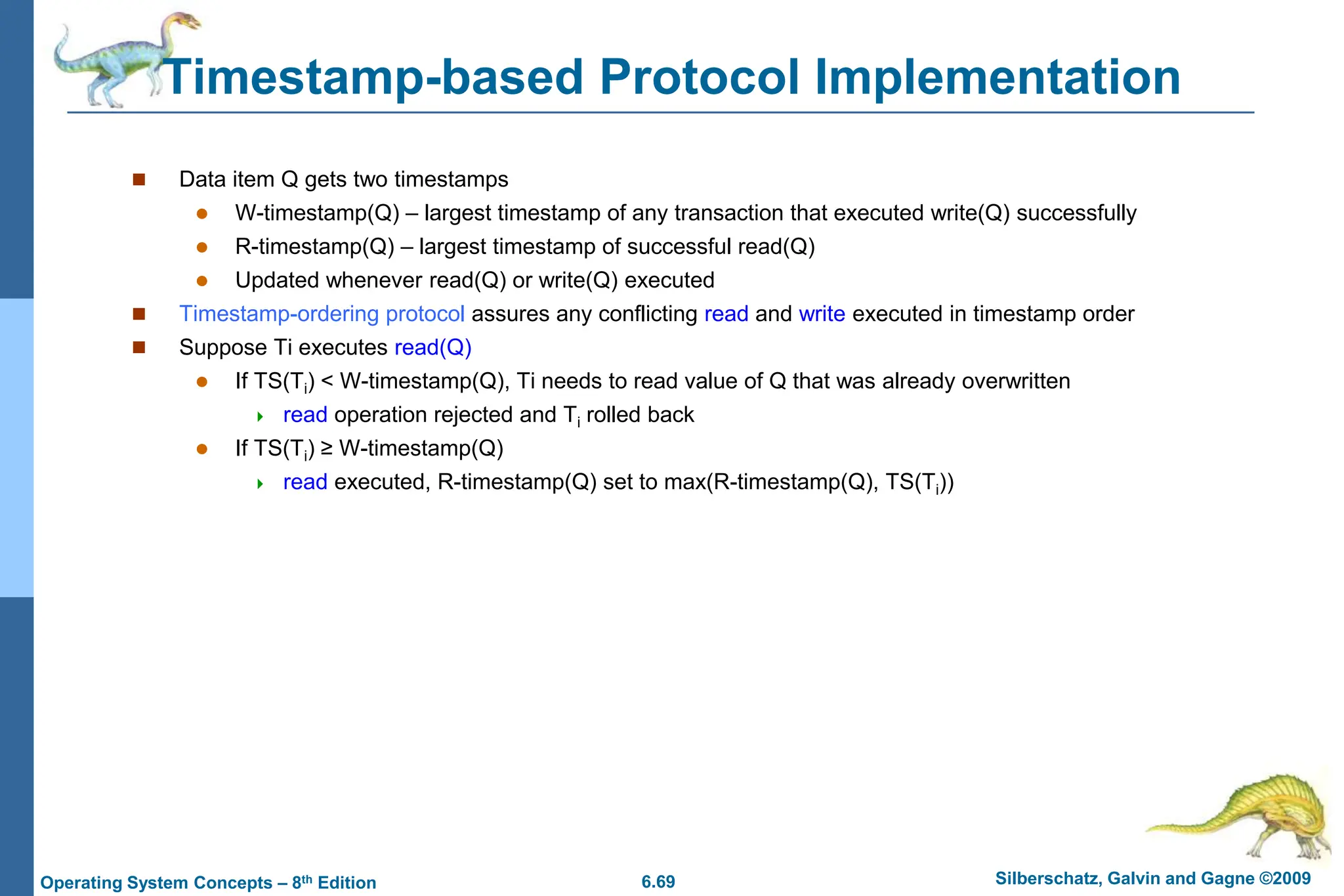 6.69 Silberschatz, Galvin and Gagne ©2009
Operating System Concepts – 8th Edition
Timestamp-based Protocol Implementation
 Data item Q gets two timestamps
 W-timestamp(Q) – largest timestamp of any transaction that executed write(Q) successfully
 R-timestamp(Q) – largest timestamp of successful read(Q)
 Updated whenever read(Q) or write(Q) executed
 Timestamp-ordering protocol assures any conflicting read and write executed in timestamp order
 Suppose Ti executes read(Q)
 If TS(Ti) < W-timestamp(Q), Ti needs to read value of Q that was already overwritten
 read operation rejected and Ti rolled back
 If TS(Ti) ≥ W-timestamp(Q)
 read executed, R-timestamp(Q) set to max(R-timestamp(Q), TS(Ti))
 