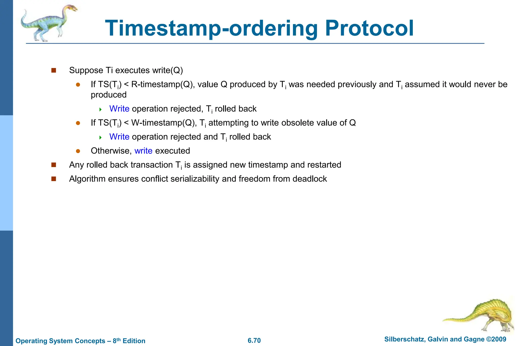 6.70 Silberschatz, Galvin and Gagne ©2009
Operating System Concepts – 8th Edition
Timestamp-ordering Protocol
 Suppose Ti executes write(Q)
 If TS(Ti) < R-timestamp(Q), value Q produced by Ti was needed previously and Ti assumed it would never be
produced
 Write operation rejected, Ti rolled back
 If TS(Ti) < W-timestamp(Q), Ti attempting to write obsolete value of Q
 Write operation rejected and Ti rolled back
 Otherwise, write executed
 Any rolled back transaction Ti is assigned new timestamp and restarted
 Algorithm ensures conflict serializability and freedom from deadlock
 