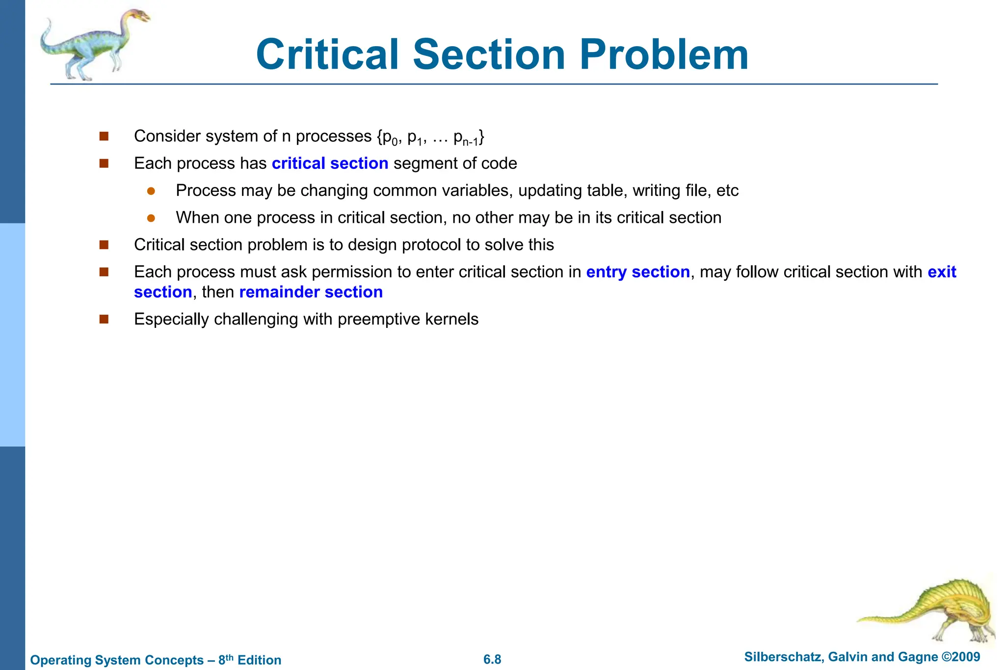 6.8 Silberschatz, Galvin and Gagne ©2009
Operating System Concepts – 8th Edition
Critical Section Problem
 Consider system of n processes {p0, p1, … pn-1}
 Each process has critical section segment of code
 Process may be changing common variables, updating table, writing file, etc
 When one process in critical section, no other may be in its critical section
 Critical section problem is to design protocol to solve this
 Each process must ask permission to enter critical section in entry section, may follow critical section with exit
section, then remainder section
 Especially challenging with preemptive kernels
 