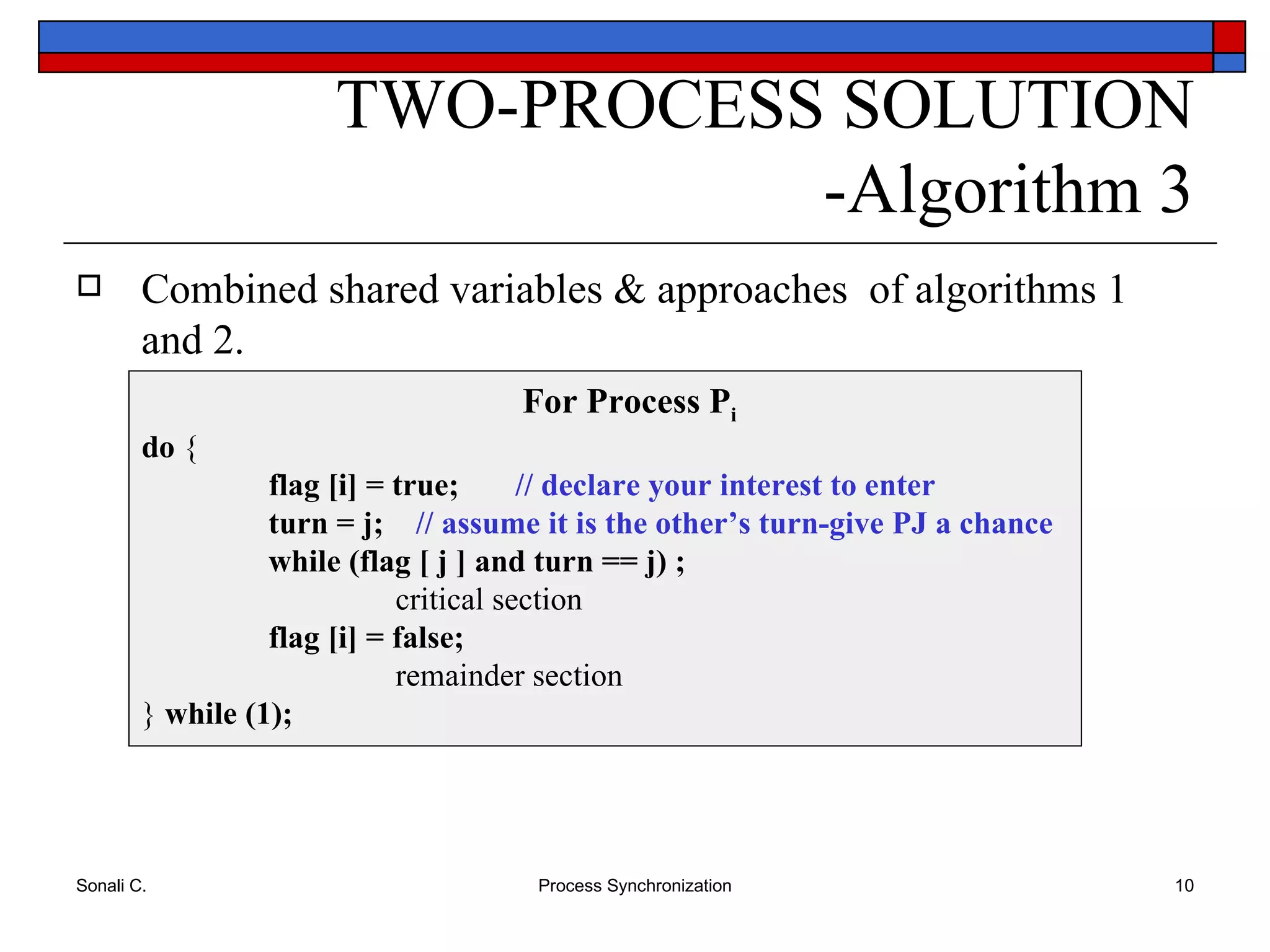 Combined shared variables & approaches  of algorithms 1 and 2. TWO-PROCESS SOLUTION -Algorithm 3 For Process P i do  { flag [i] = true;  // declare your interest to enter turn = j;  // assume it is the other’s turn-give PJ a chance while (flag [ j ] and turn == j) ; critical section flag [i] = false; remainder section }  while (1); 