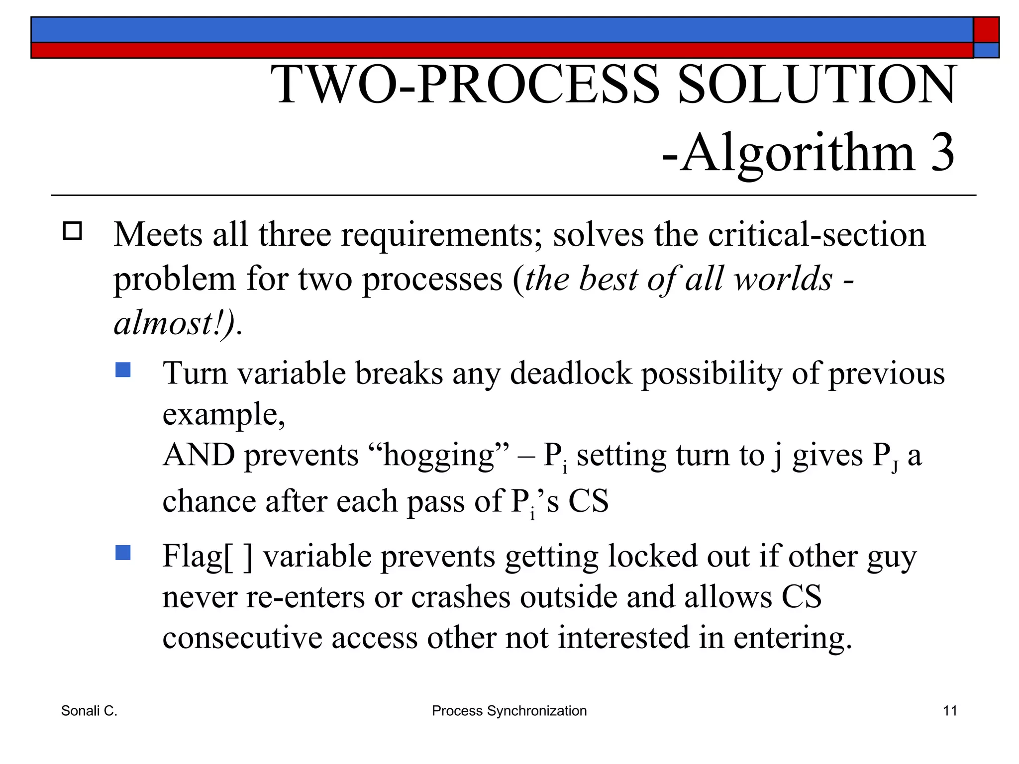 Meets all three requirements; solves the critical-section problem for two processes ( the best of all worlds - almost!). Turn variable breaks any deadlock possibility of previous example, AND prevents “hogging” – P i  setting turn to j gives P J  a chance after each pass of P i ’s CS Flag[ ] variable prevents getting locked out if other guy never re-enters or crashes outside and allows CS consecutive access other not interested in entering. TWO-PROCESS SOLUTION -Algorithm 3 