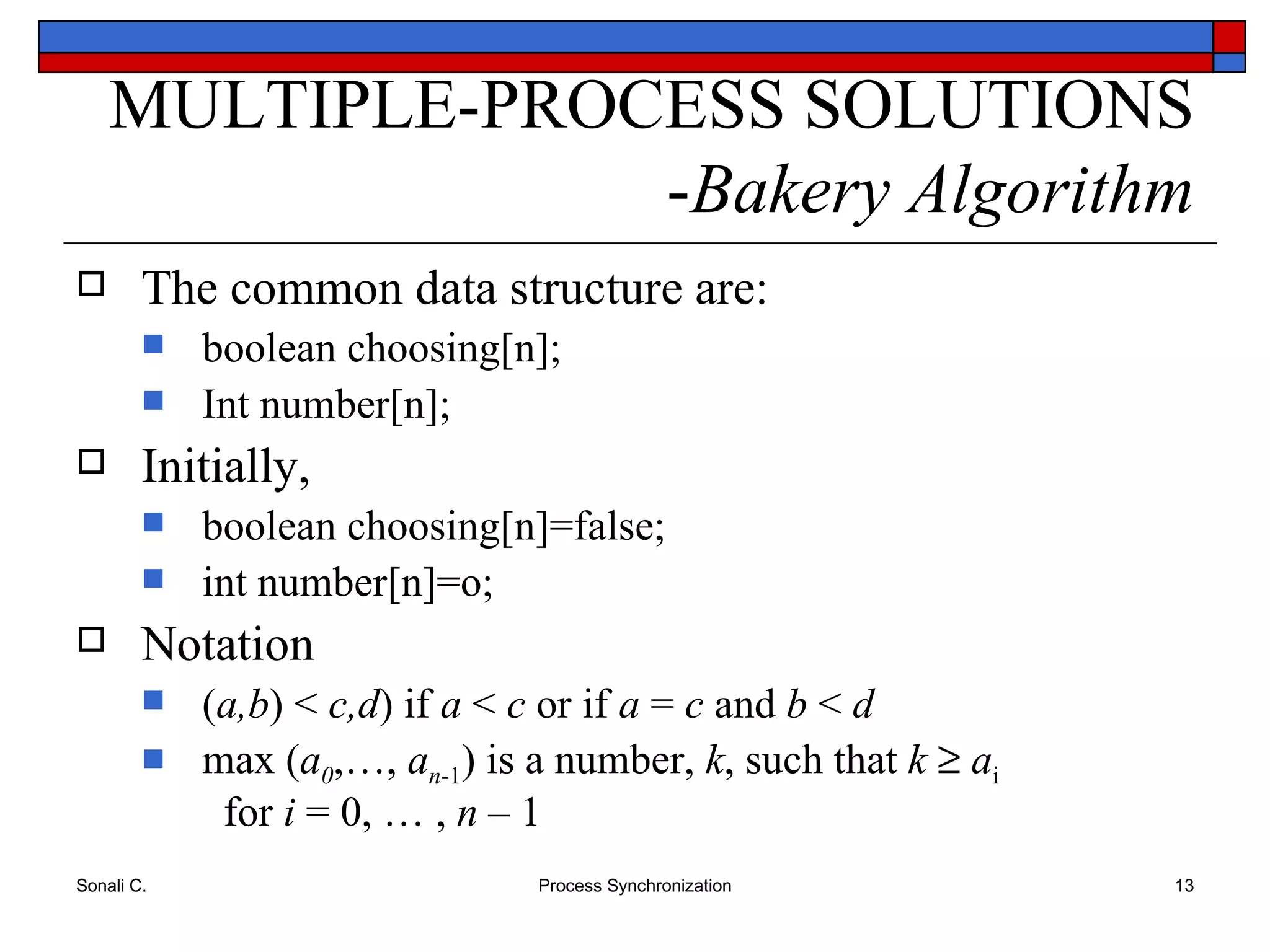 The common data structure are: boolean choosing[n]; Int number[n]; Initially,  boolean choosing[n]=false; int number[n]=o; Notation ( a,b ) <  c,d ) if  a  <  c  or if  a  =  c  and  b  <  d max ( a 0 ,…,  a n -1 ) is a number,  k , such that  k     a i     for  i  = 0, … ,  n  – 1 MULTIPLE-PROCESS SOLUTIONS - Bakery Algorithm 