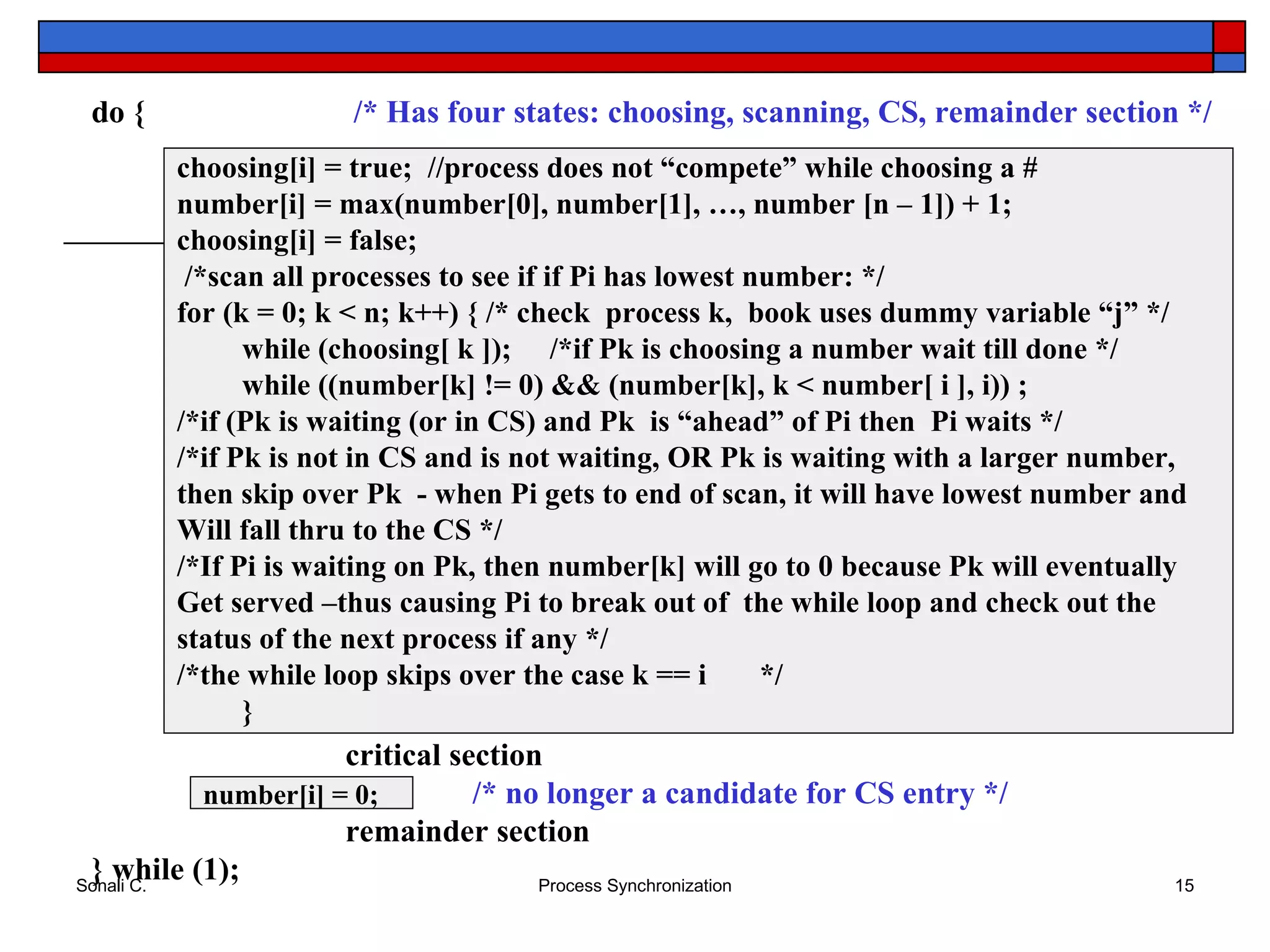 choosing[i] = true;  //process does not “compete” while choosing a # number[i] = max(number[0], number[1], …, number [n – 1]) + 1; choosing[i] = false; /*scan all processes to see if if Pi has lowest number: */ for (k = 0; k < n; k++) {  /* check  process k,  book uses dummy variable “j” */ while (choosing[ k ]);  /*if Pk is choosing a number wait till done */  while ((number[k] != 0) && (number[k], k < number[ i ], i)) ; /*if (Pk is waiting (or in CS) and Pk  is “ahead” of Pi then  Pi waits */ /*if Pk is not in CS and is not waiting, OR Pk is waiting with a larger number,  then skip over Pk  - when Pi gets to end of scan, it will have lowest number and  Will fall thru to the CS */ /*If Pi is waiting on Pk, then number[k] will go to 0 because Pk will eventually  Get served –thus causing Pi to break out of  the while loop and check out the status of the next process if any */ /*the while loop skips over the case k == i  */ } do {   /* Has four states: choosing, scanning, CS, remainder section */ critical section /* no longer a candidate for CS entry */ remainder section } while (1); number[i] = 0; 