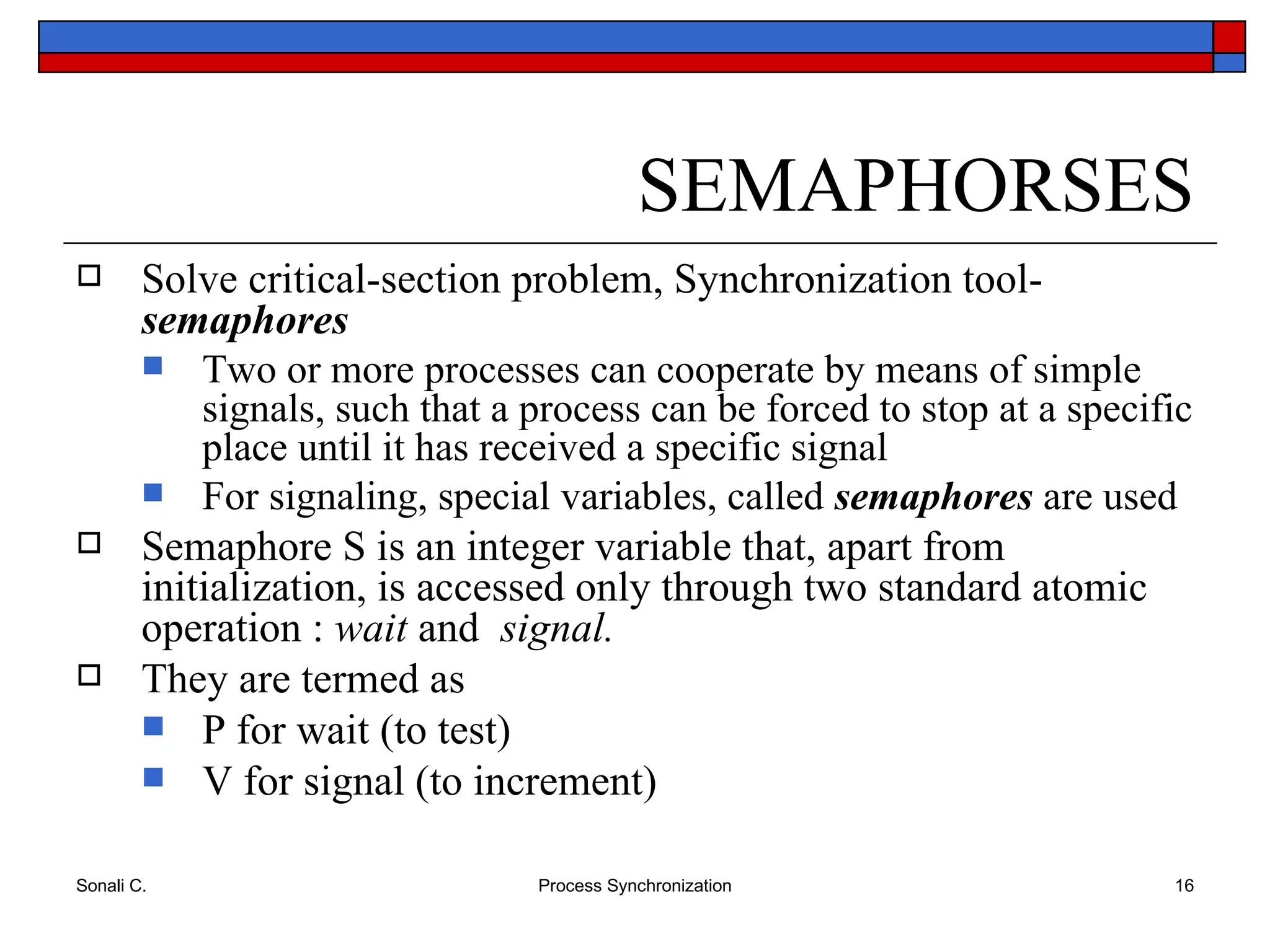 SEMAPHORSES Solve critical-section problem, Synchronization tool-  semaphores Two or more processes can cooperate by means of simple signals, such that a process can be forced to stop at a specific place until it has received a specific signal For signaling, special variables, called  semaphores  are used Semaphore S is an integer variable that, apart from initialization, is accessed only through two standard atomic operation :  wait  and  signal. They are termed as P for wait (to test) V for signal (to increment) 