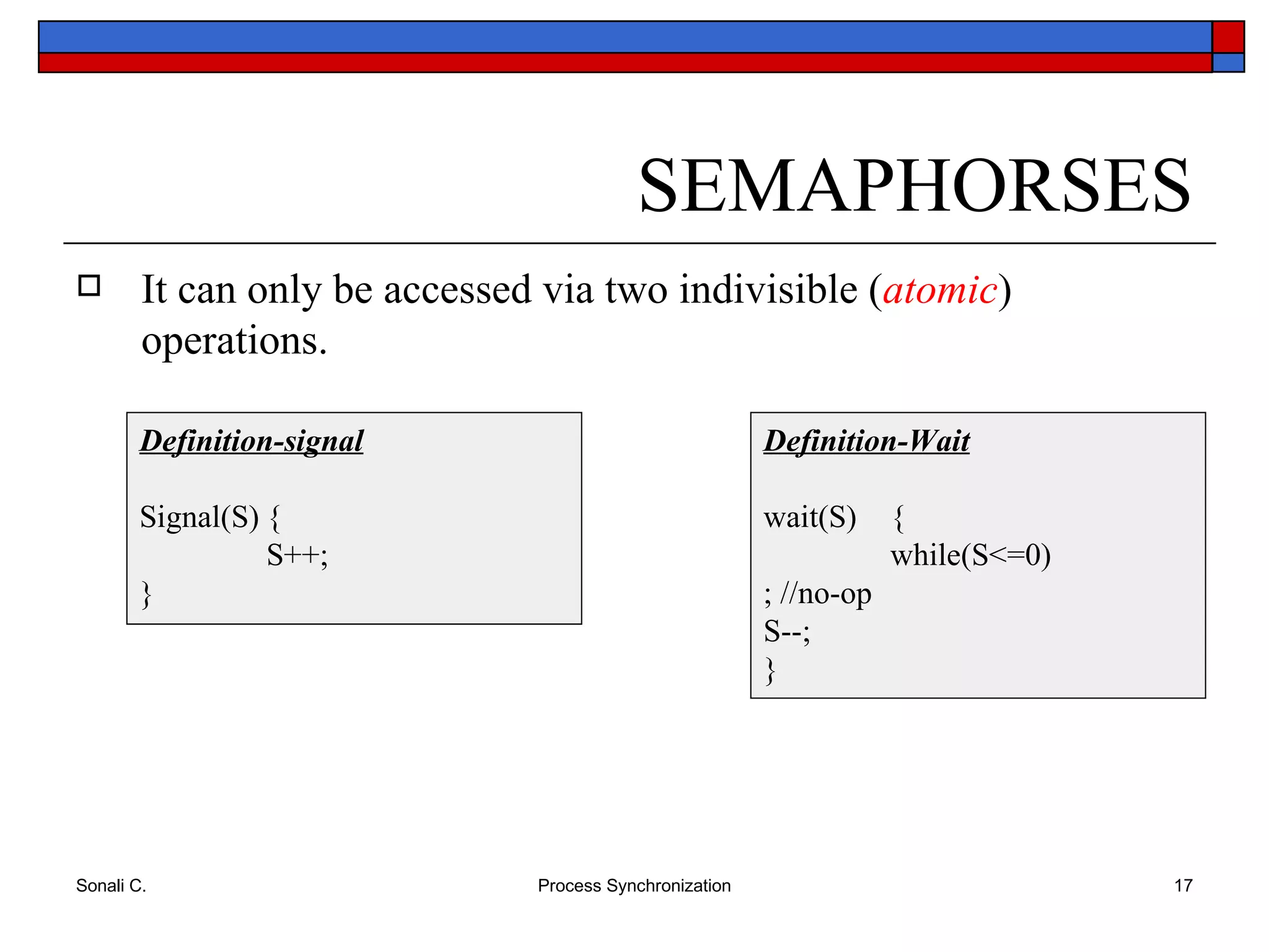 SEMAPHORSES It can only be accessed via two indivisible ( atomic ) operations. Definition-Wait wait(S) { while(S<=0) ; //no-op S--; } Definition-signal Signal(S) { S++; } 