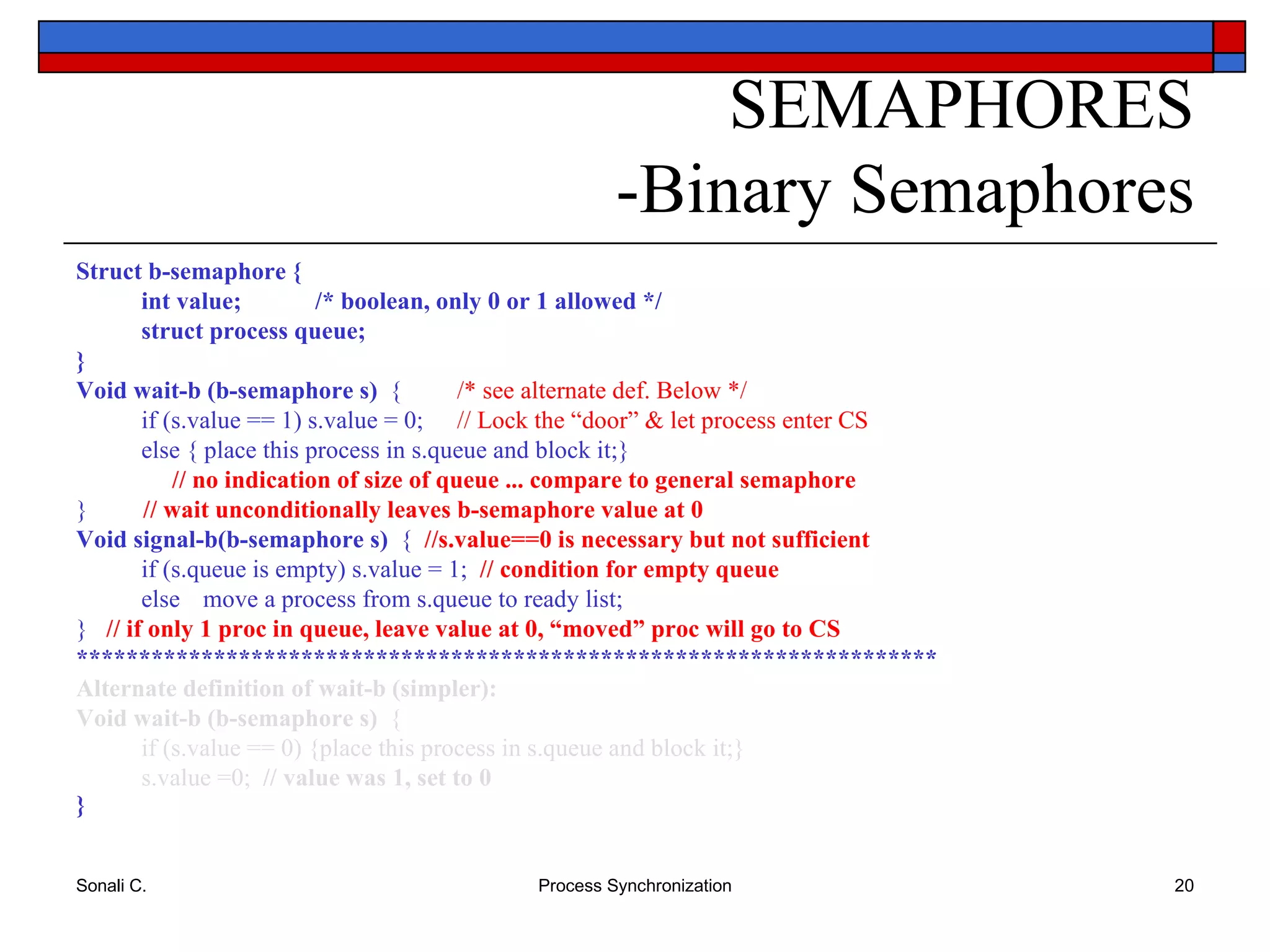 SEMAPHORES -Binary Semaphores Struct b-semaphore { int value;  /* boolean, only 0 or 1 allowed */ struct process queue; } Void wait-b (b-semaphore s)  {  /* see alternate def. Below */ if (s.value == 1) s.value = 0;  // Lock the “door” & let process enter CS else { place this process in s.queue and block it;}   // no indication of size of queue ... compare to general semaphore }  // wait unconditionally leaves b-semaphore value at 0 Void signal-b(b-semaphore s)  {  //s.value==0 is necessary   but not sufficient   if (s.queue is empty) s.value = 1;  // condition for empty queue else move a process from s.queue to ready list;  }  // if only 1 proc in queue, leave value at 0, “moved” proc will go to CS   ********************************************************************* Alternate definition of wait-b (simpler): Void wait-b (b-semaphore s)  { if (s.value == 0) {place this process in s.queue and block it;} s.value =0;  // value was 1, set to 0 } 