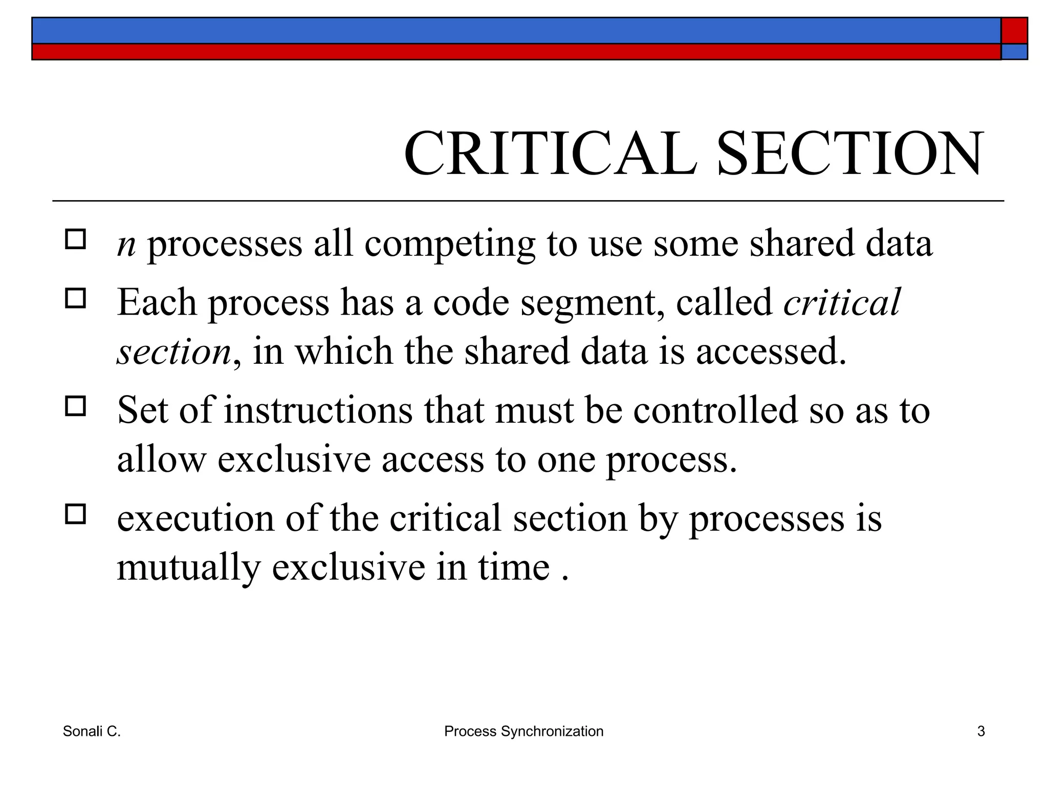 CRITICAL SECTION n  processes all competing to use some shared data Each process has a code segment, called  critical section , in which the shared data is accessed. Set of instructions that must be controlled so as to allow exclusive access to one process.  execution of the critical section by processes is mutually exclusive in time . 