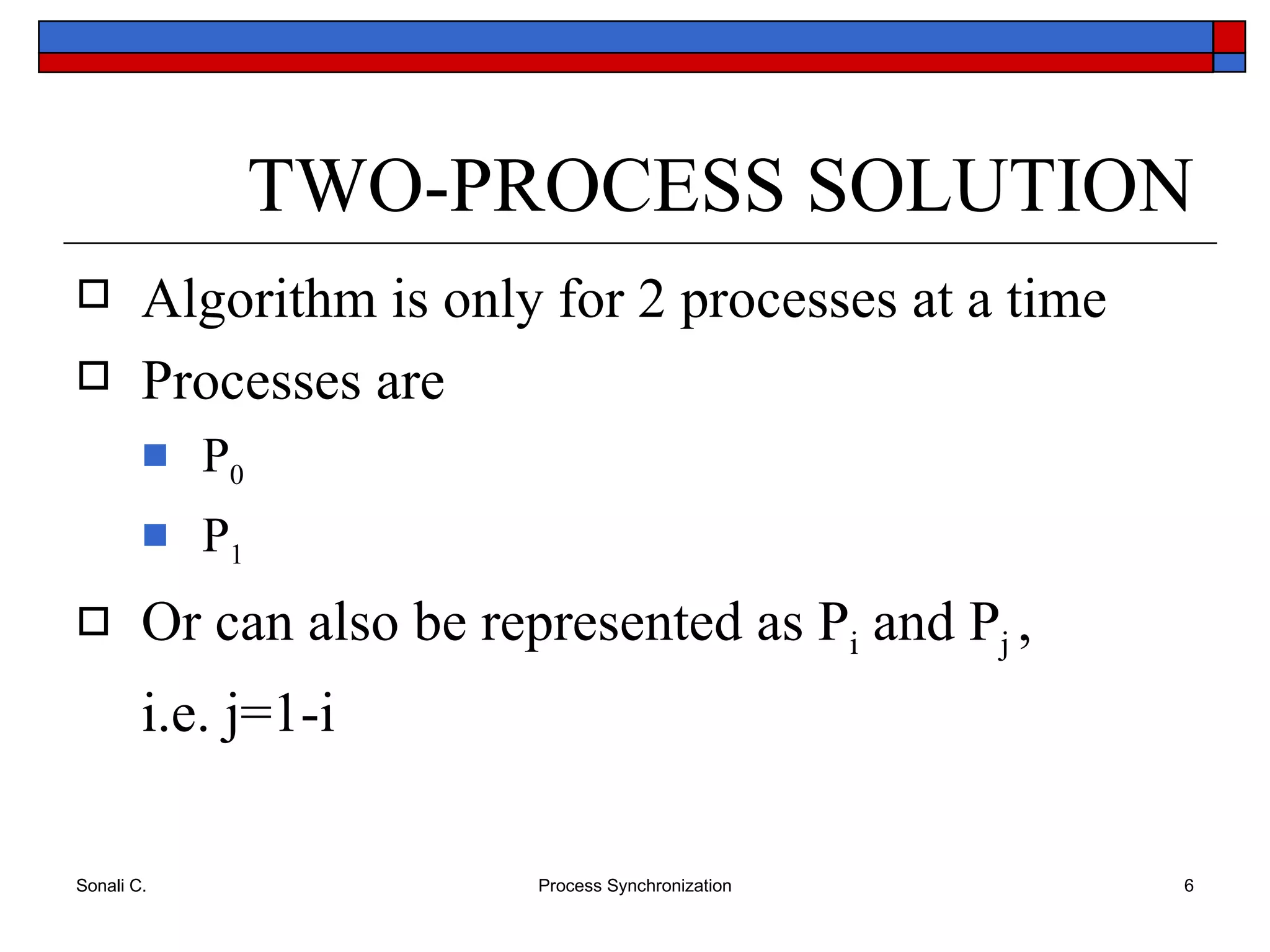 TWO-PROCESS SOLUTION Algorithm is only for 2 processes at a time Processes are P 0 P 1 Or can also be represented as P i  and P j  , i.e. j=1-i 