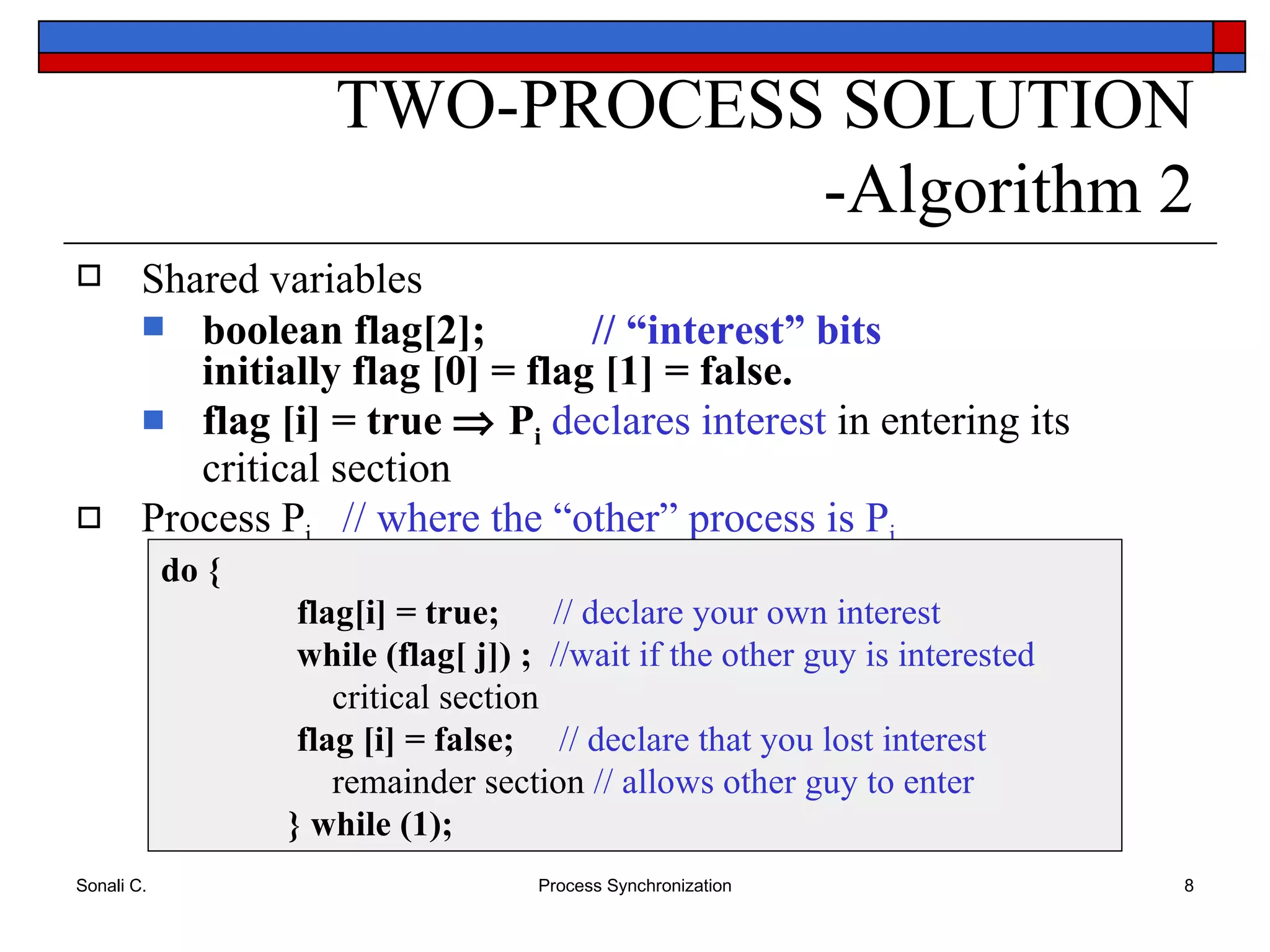 TWO-PROCESS SOLUTION -Algorithm 2 Shared variables boolean flag[2];  // “interest” bits initially flag [0] = flag [1] = false. flag [i] = true    P i   declares   interest  in entering its critical section Process P i  // where the “other” process is P j do {   flag[i] = true;   // declare your own interest     while (flag[ j]) ;   //wait if the other guy is interested     critical section   flag [i] = false;   // declare that you lost interest   remainder section  // allows other guy to enter } while (1); 