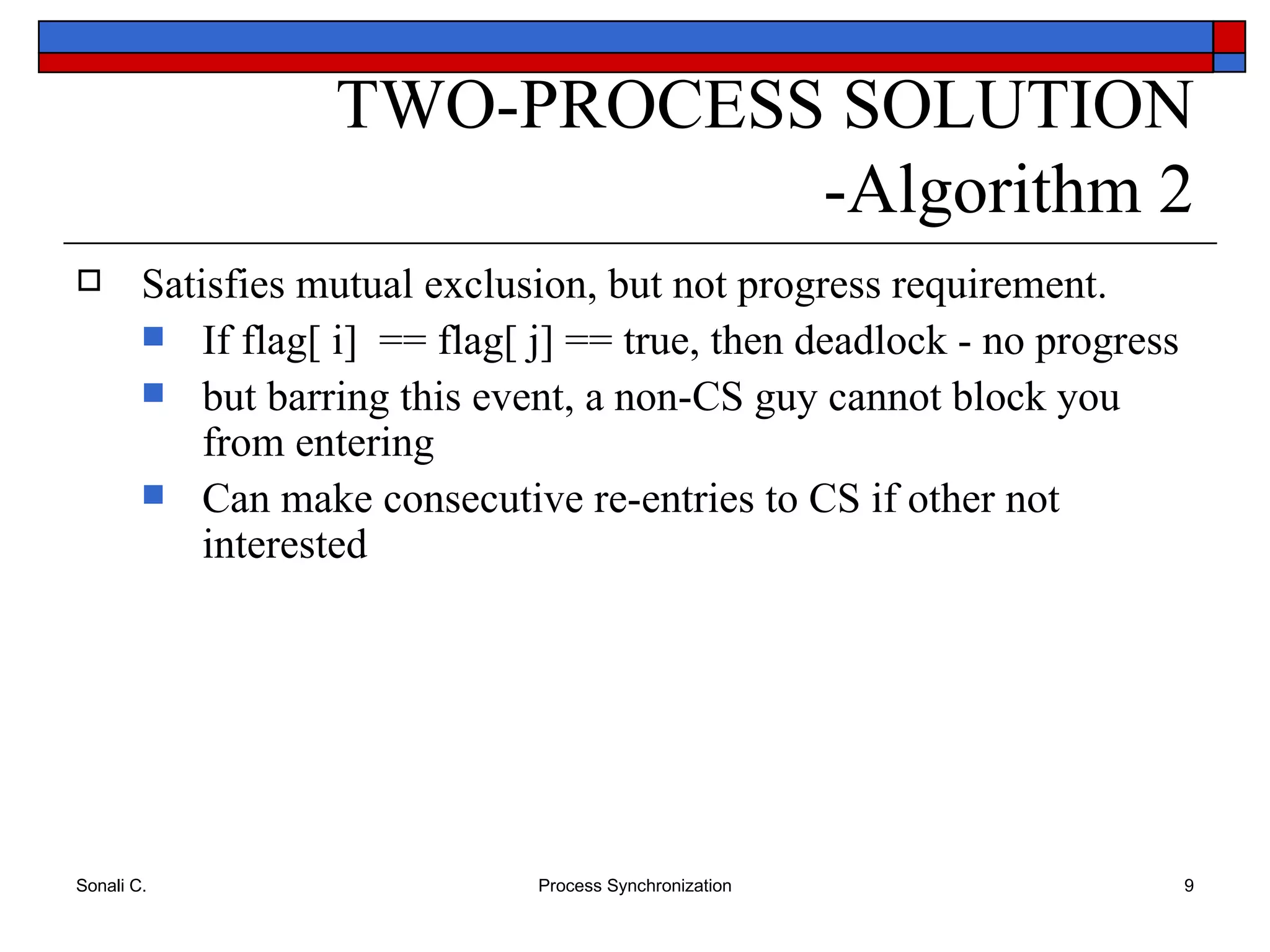 Satisfies mutual exclusion, but not progress requirement. If flag[ i]  == flag[ j] == true, then deadlock - no progress but barring this event, a non-CS guy cannot block you from entering  Can make consecutive re-entries to CS if other not interested TWO-PROCESS SOLUTION -Algorithm 2 