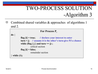 Combined shared variables & approaches  of algorithms 1 and 2. TWO-PROCESS SOLUTION -Algorithm 3 For Process P i do  { flag [i] = true;  // declare your interest to enter turn = j;  // assume it is the other’s turn-give PJ a chance while (flag [ j ] and turn == j) ; critical section flag [i] = false; remainder section }  while (1); 