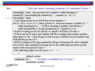 choosing[i] = true;  //process does not “compete” while choosing a # number[i] = max(number[0], number[1], …, number [n – 1]) + 1; choosing[i] = false; /*scan all processes to see if if Pi has lowest number: */ for (k = 0; k < n; k++) {  /* check  process k,  book uses dummy variable “j” */ while (choosing[ k ]);  /*if Pk is choosing a number wait till done */  while ((number[k] != 0) && (number[k], k < number[ i ], i)) ; /*if (Pk is waiting (or in CS) and Pk  is “ahead” of Pi then  Pi waits */ /*if Pk is not in CS and is not waiting, OR Pk is waiting with a larger number,  then skip over Pk  - when Pi gets to end of scan, it will have lowest number and  Will fall thru to the CS */ /*If Pi is waiting on Pk, then number[k] will go to 0 because Pk will eventually  Get served –thus causing Pi to break out of  the while loop and check out the status of the next process if any */ /*the while loop skips over the case k == i  */ } do {   /* Has four states: choosing, scanning, CS, remainder section */ critical section /* no longer a candidate for CS entry */ remainder section } while (1); number[i] = 0; 