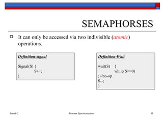 SEMAPHORSES It can only be accessed via two indivisible ( atomic ) operations. Definition-Wait wait(S) { while(S<=0) ; //no-op S--; } Definition-signal Signal(S) { S++; } 