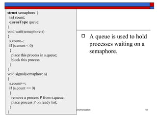 A queue is used to hold processes waiting on a  semaphore. struct  semaphore { int  count; queueType  queue; } void wait(semaphore s) { s.count--; if  (s.count < 0) { place this process in s.queue; block this process } } void signal(semaphore s) { s.count++; if  (s.count <= 0) { remove a process P from s.queue; place process P on ready list; } } 