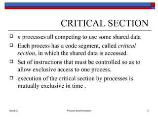 CRITICAL SECTION n  processes all competing to use some shared data Each process has a code segment, called  critical section , in which the shared data is accessed. Set of instructions that must be controlled so as to allow exclusive access to one process.  execution of the critical section by processes is mutually exclusive in time . 