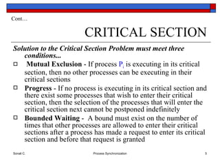 CRITICAL SECTION Solution to the Critical Section Problem must meet three conditions...   Mutual Exclusion  - If process  P i  is executing in its critical section, then no other processes can be executing in their critical sections Progress  - If no process is executing in its critical section and there exist some processes that wish to enter their critical section, then the selection of the processes that will enter the critical section next cannot be postponed indefinitely Bounded Waiting  -  A bound must exist on the number of times that other processes are allowed to enter their critical sections after a process has made a request to enter its critical section and before that request is granted Cont… 