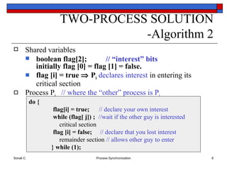 TWO-PROCESS SOLUTION -Algorithm 2 Shared variables boolean flag[2];  // “interest” bits initially flag [0] = flag [1] = false. flag [i] = true    P i   declares   interest  in entering its critical section Process P i  // where the “other” process is P j do {   flag[i] = true;   // declare your own interest     while (flag[ j]) ;   //wait if the other guy is interested     critical section   flag [i] = false;   // declare that you lost interest   remainder section  // allows other guy to enter } while (1); 