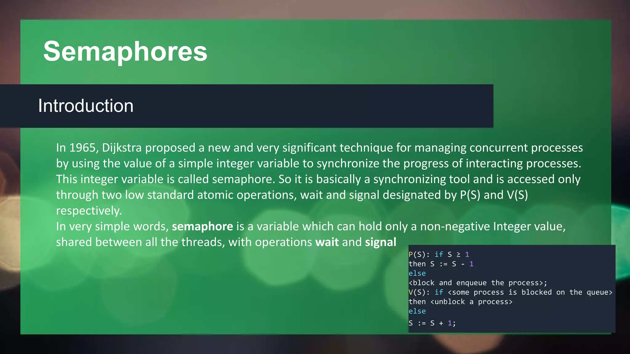 Semaphores
Introduction
In 1965, Dijkstra proposed a new and very significant technique for managing concurrent processes
by using the value of a simple integer variable to synchronize the progress of interacting processes.
This integer variable is called semaphore. So it is basically a synchronizing tool and is accessed only
through two low standard atomic operations, wait and signal designated by P(S) and V(S)
respectively.
In very simple words, semaphore is a variable which can hold only a non-negative Integer value,
shared between all the threads, with operations wait and signal
P(S): if S ≥ 1
then S := S - 1
else
<block and enqueue the process>;
V(S): if <some process is blocked on the queue>
then <unblock a process>
else
S := S + 1;
 