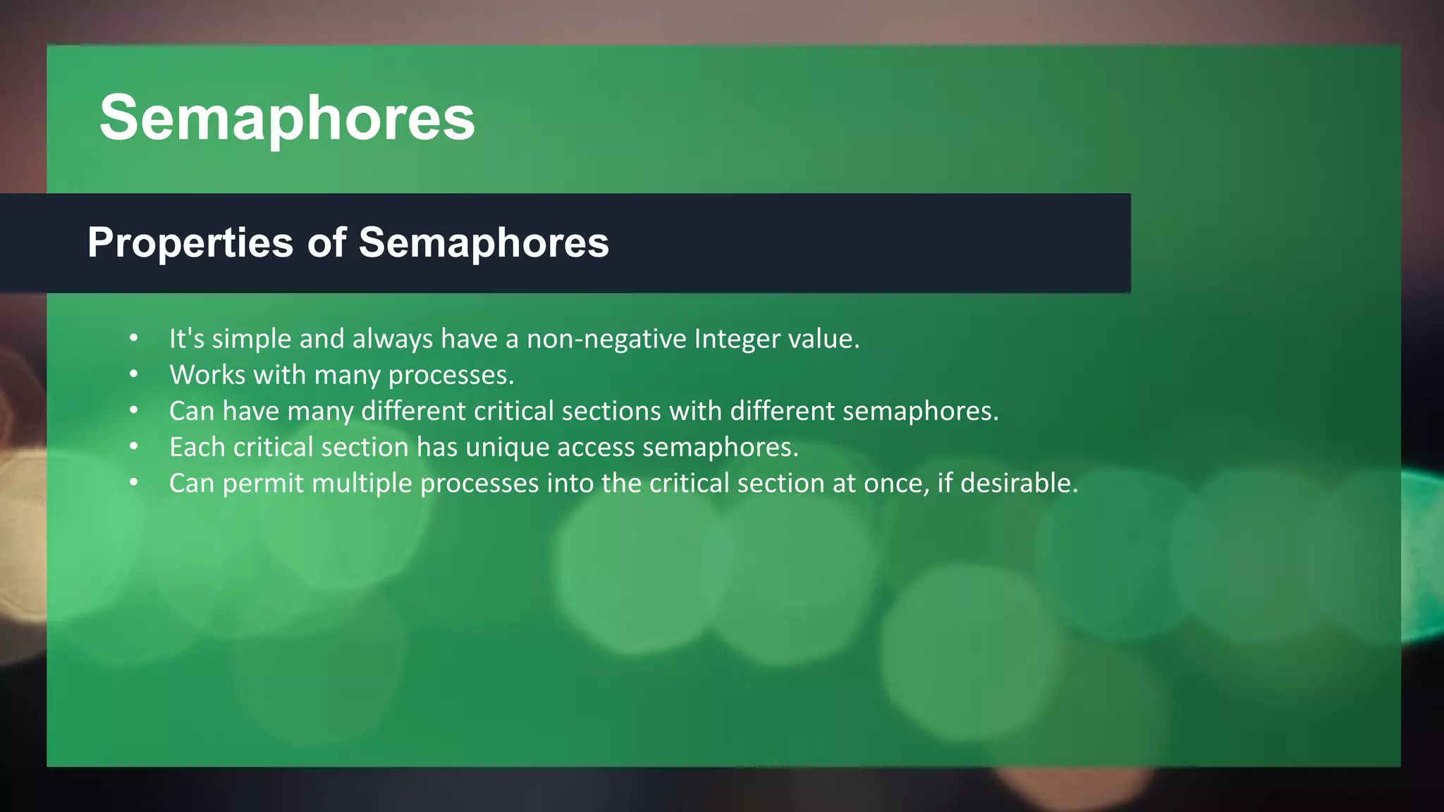 Semaphores
Properties of Semaphores
• It's simple and always have a non-negative Integer value.
• Works with many processes.
• Can have many different critical sections with different semaphores.
• Each critical section has unique access semaphores.
• Can permit multiple processes into the critical section at once, if desirable.
 