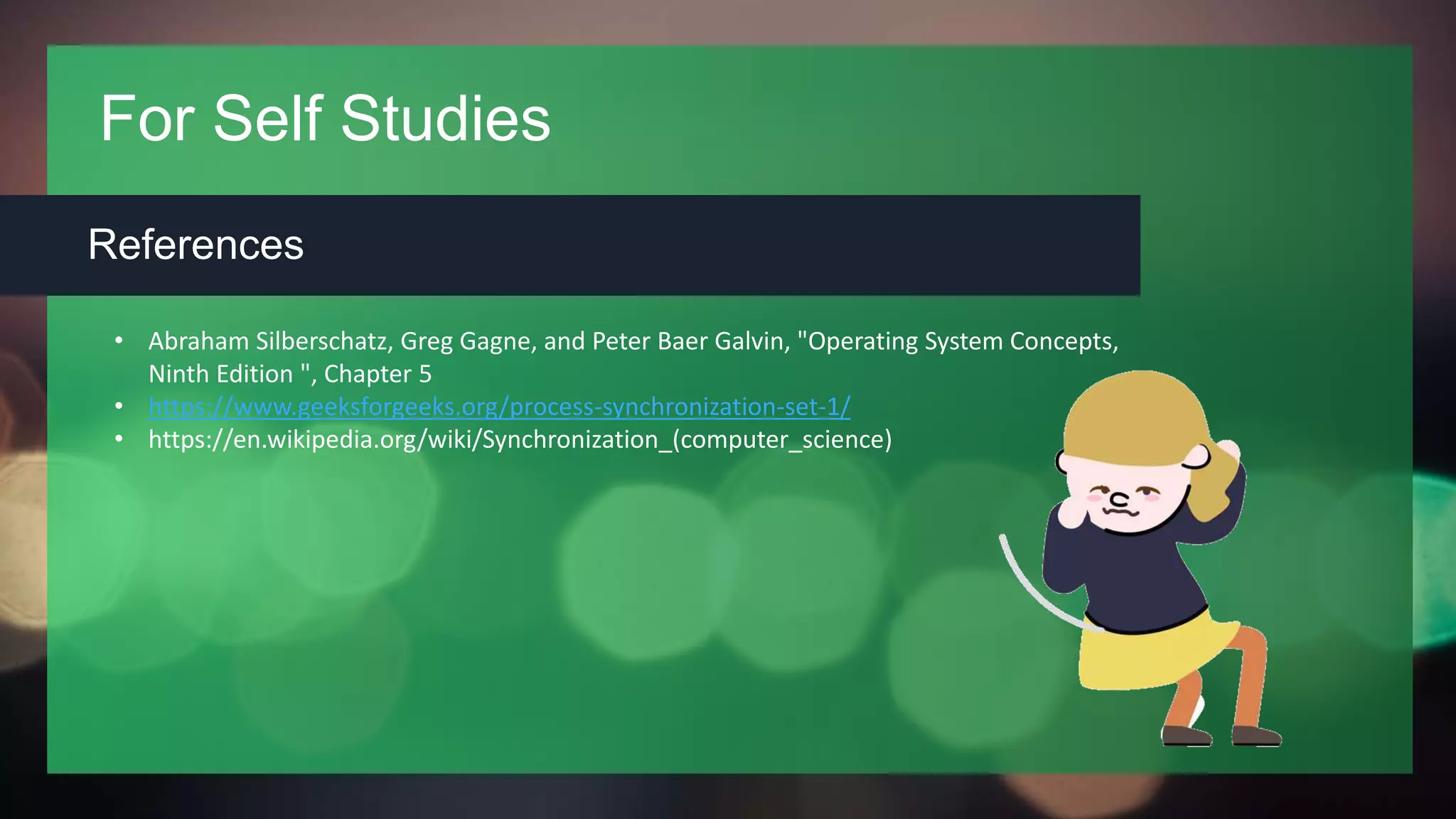 For Self Studies
References
• Abraham Silberschatz, Greg Gagne, and Peter Baer Galvin, "Operating System Concepts,
Ninth Edition ", Chapter 5
• https://www.geeksforgeeks.org/process-synchronization-set-1/
• https://en.wikipedia.org/wiki/Synchronization_(computer_science)
 