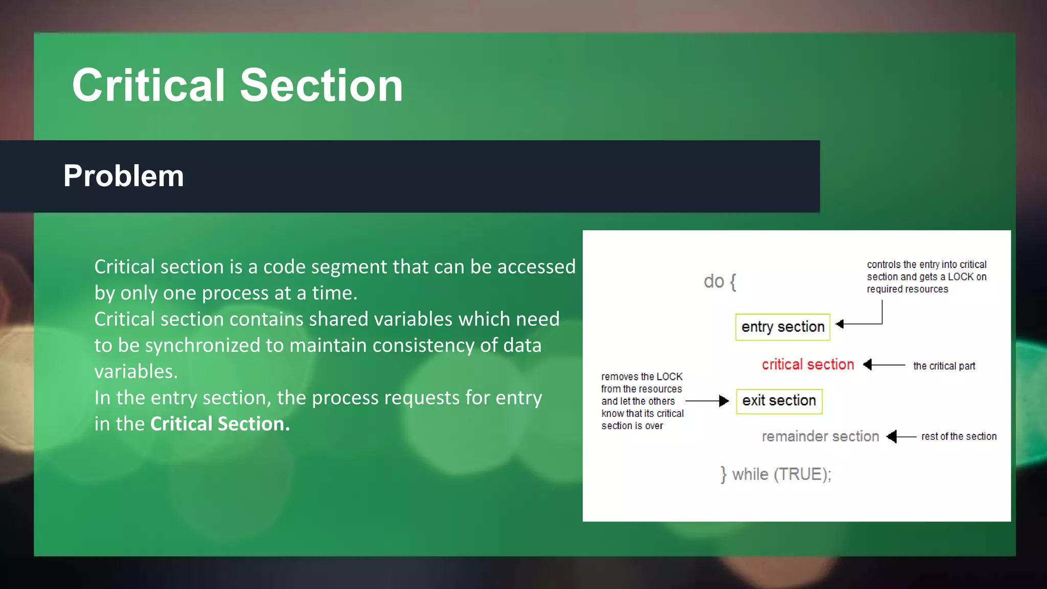 Critical Section
Problem
Critical section is a code segment that can be accessed
by only one process at a time.
Critical section contains shared variables which need
to be synchronized to maintain consistency of data
variables.
In the entry section, the process requests for entry
in the Critical Section.
 