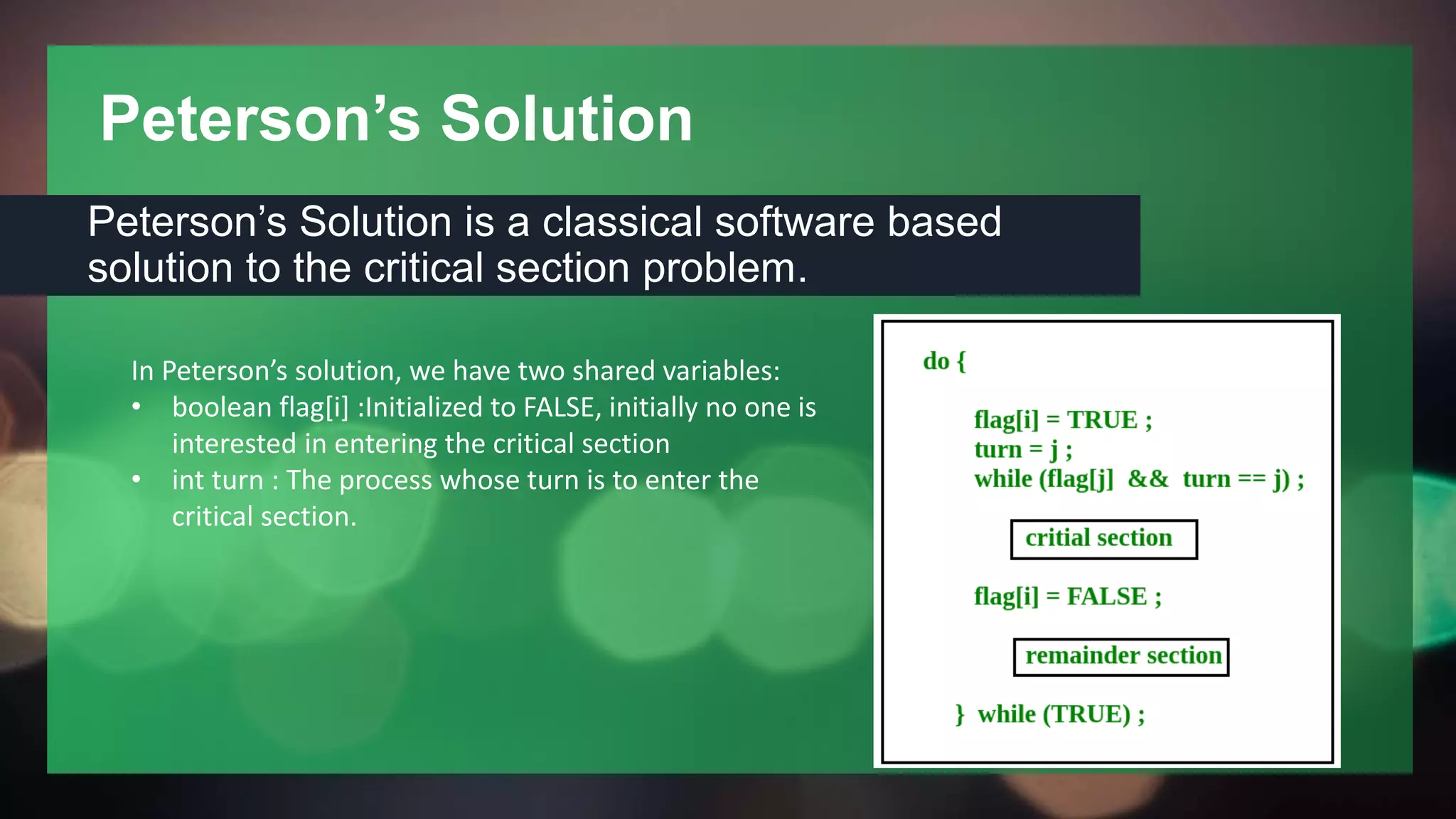 Peterson’s Solution
Peterson’s Solution is a classical software based
solution to the critical section problem.
In Peterson’s solution, we have two shared variables:
• boolean flag[i] :Initialized to FALSE, initially no one is
interested in entering the critical section
• int turn : The process whose turn is to enter the
critical section.
 