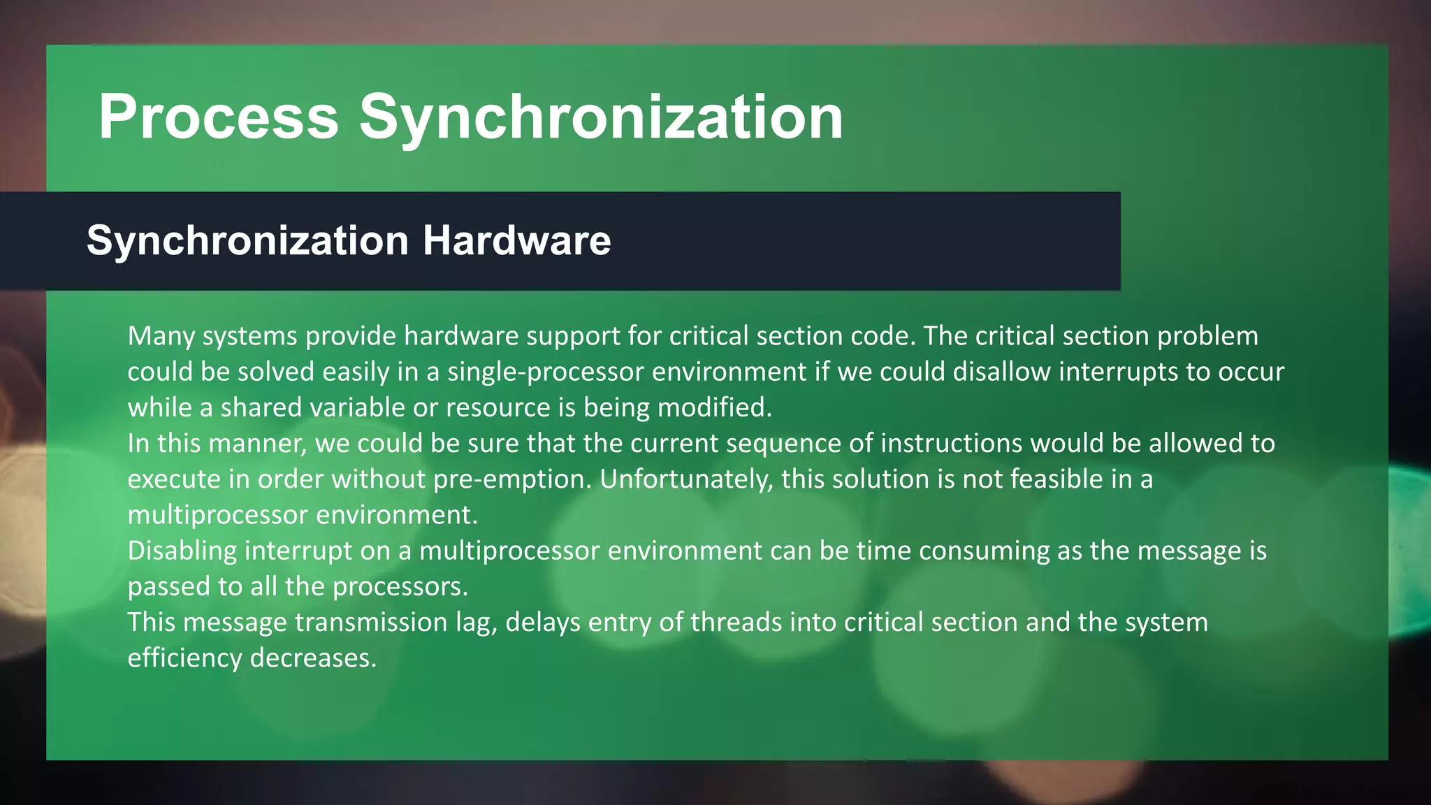 Process Synchronization
Synchronization Hardware
Many systems provide hardware support for critical section code. The critical section problem
could be solved easily in a single-processor environment if we could disallow interrupts to occur
while a shared variable or resource is being modified.
In this manner, we could be sure that the current sequence of instructions would be allowed to
execute in order without pre-emption. Unfortunately, this solution is not feasible in a
multiprocessor environment.
Disabling interrupt on a multiprocessor environment can be time consuming as the message is
passed to all the processors.
This message transmission lag, delays entry of threads into critical section and the system
efficiency decreases.
 