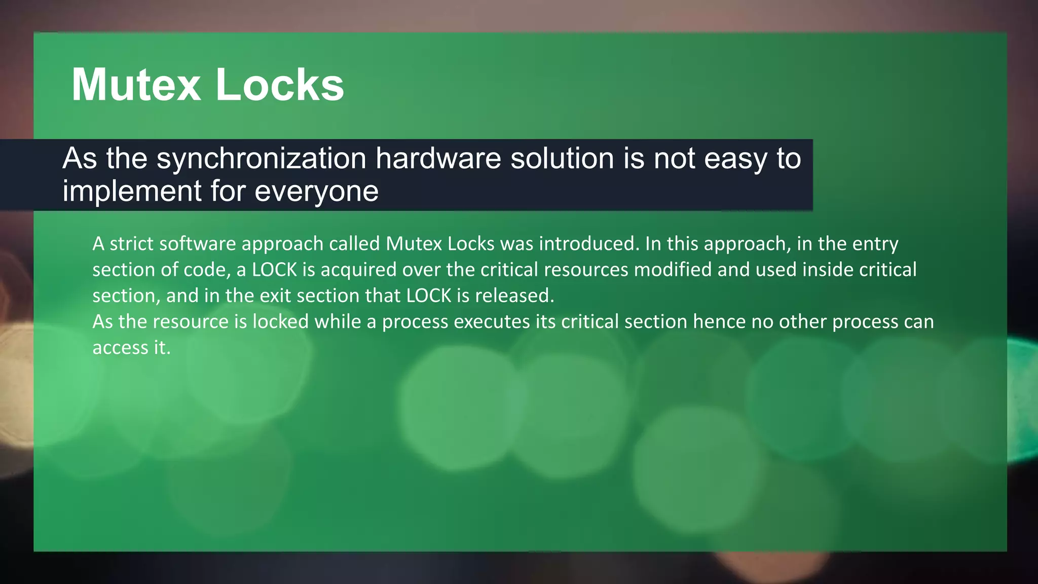 Mutex Locks
As the synchronization hardware solution is not easy to
implement for everyone
A strict software approach called Mutex Locks was introduced. In this approach, in the entry
section of code, a LOCK is acquired over the critical resources modified and used inside critical
section, and in the exit section that LOCK is released.
As the resource is locked while a process executes its critical section hence no other process can
access it.
 