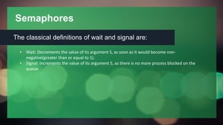 Semaphores
The classical definitions of wait and signal are:
• Wait: Decrements the value of its argument S, as soon as it would become non-
negative(greater than or equal to 1).
• Signal: Increments the value of its argument S, as there is no more process blocked on the
queue.
 