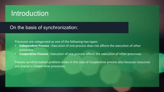 Introduction
On the basis of synchronization:
Processes are categorized as one of the following two types:
• Independent Process : Execution of one process does not affects the execution of other
processes.
• Cooperative Process : Execution of one process affects the execution of other processes.
Process synchronization problem arises in the case of Cooperative process also because resources
are shared in Cooperative processes.
 