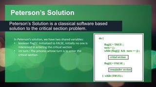 Peterson’s Solution
Peterson’s Solution is a classical software based
solution to the critical section problem.
In Peterson’s solution, we have two shared variables:
• boolean flag[i] :Initialized to FALSE, initially no one is
interested in entering the critical section
• int turn : The process whose turn is to enter the
critical section.
 