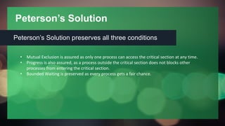 Peterson’s Solution
Peterson’s Solution preserves all three conditions
• Mutual Exclusion is assured as only one process can access the critical section at any time.
• Progress is also assured, as a process outside the critical section does not blocks other
processes from entering the critical section.
• Bounded Waiting is preserved as every process gets a fair chance.
 
