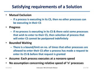 Satisfying requirements of a Solution
• Mutual Exclusion
– If a process is executing in its CS, then no other processes can
be executing in their CS
• Progress
– If no process is executing in its CS & there exist some processes
that wish to enter to their CS, then selection of process that
will enter CS cannot be postponed indefinitely
• Bounded Waiting
– There is a bound/limit on no. of times that other processes are
allowed to enter their CS after a process has made a request to
enter its CS & before that request is granted
• Assume: Each process executes at a nonzero speed
• No assumption concerning relative speed of ‘n’ processes
4/1/2022 Instructor: Mr.S.Christalin Nelson 10 of 68
 