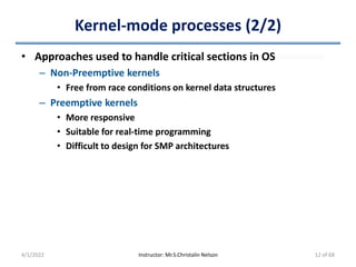 Kernel-mode processes (2/2)
• Approaches used to handle critical sections in OS
– Non-Preemptive kernels
• Free from race conditions on kernel data structures
– Preemptive kernels
• More responsive
• Suitable for real-time programming
• Difficult to design for SMP architectures
4/1/2022 Instructor: Mr.S.Christalin Nelson 12 of 68
 