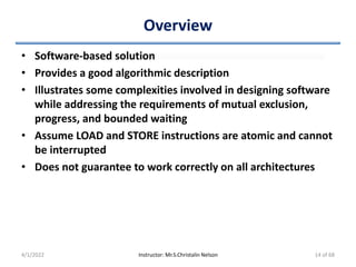 Overview
• Software-based solution
• Provides a good algorithmic description
• Illustrates some complexities involved in designing software
while addressing the requirements of mutual exclusion,
progress, and bounded waiting
• Assume LOAD and STORE instructions are atomic and cannot
be interrupted
• Does not guarantee to work correctly on all architectures
4/1/2022 Instructor: Mr.S.Christalin Nelson 14 of 68
 