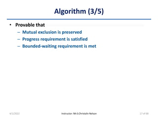 Algorithm (3/5)
• Provable that
– Mutual exclusion is preserved
– Progress requirement is satisfied
– Bounded-waiting requirement is met
4/1/2022 Instructor: Mr.S.Christalin Nelson 17 of 68
 
