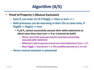 Algorithm (4/5)
• Proof of Property 1 (Mutual Exclusion)
– Each Pi can enter its CS if flag[j] == false or turn == i
– Both processes can be executing in their CSs at same time, if
flag[0] == flag[1] == true
• P0 & P1 cannot successfully execute their while statements at
about same time since turn == 0 or 1 (cannot be both)
– Hence, one of the processes (say Pj) must have successfully
executed while statement
– Whereas Pi had to execute at least one more statement (“turn == j”)
– Now, flag[j] == true & turn == j. This condition persists as Pj is in CS
– Hence mutual exclusion is preserved
4/1/2022 Instructor: Mr.S.Christalin Nelson 18 of 68
 