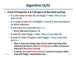 Algorithm (5/5)
• Proof of Properties 2 & 3 (Progress & Bounded waiting)
– Pj is not ready to enter CS, set flag[j] == false. Then, Pi can
enter its CS
– Pj is ready to enter CS, set flag[j] == true & is also executing in
its while statement
– Pj will enter CS, eventually turn == j
• Else Pi will enter CS (turn == i)
– Pj exits CS, reset flag[j] == false. Then, Pi can enter CS
– Pj wants to enter CS again, resets flag[j] == true, it also sets
turn == i
• Now, Pi does not change value of turn while executing while
statement & hence Pi will enter CS (progress) after at most one
entry by Pj (bounded waiting)
• Pi can be prevented from entering CS only if it is stuck in while
loop with flag[j] == true & turn == j
4/1/2022 Instructor: Mr.S.Christalin Nelson 19 of 68
 
