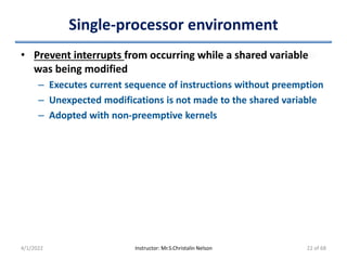 Single-processor environment
• Prevent interrupts from occurring while a shared variable
was being modified
– Executes current sequence of instructions without preemption
– Unexpected modifications is not made to the shared variable
– Adopted with non-preemptive kernels
4/1/2022 Instructor: Mr.S.Christalin Nelson 22 of 68
 